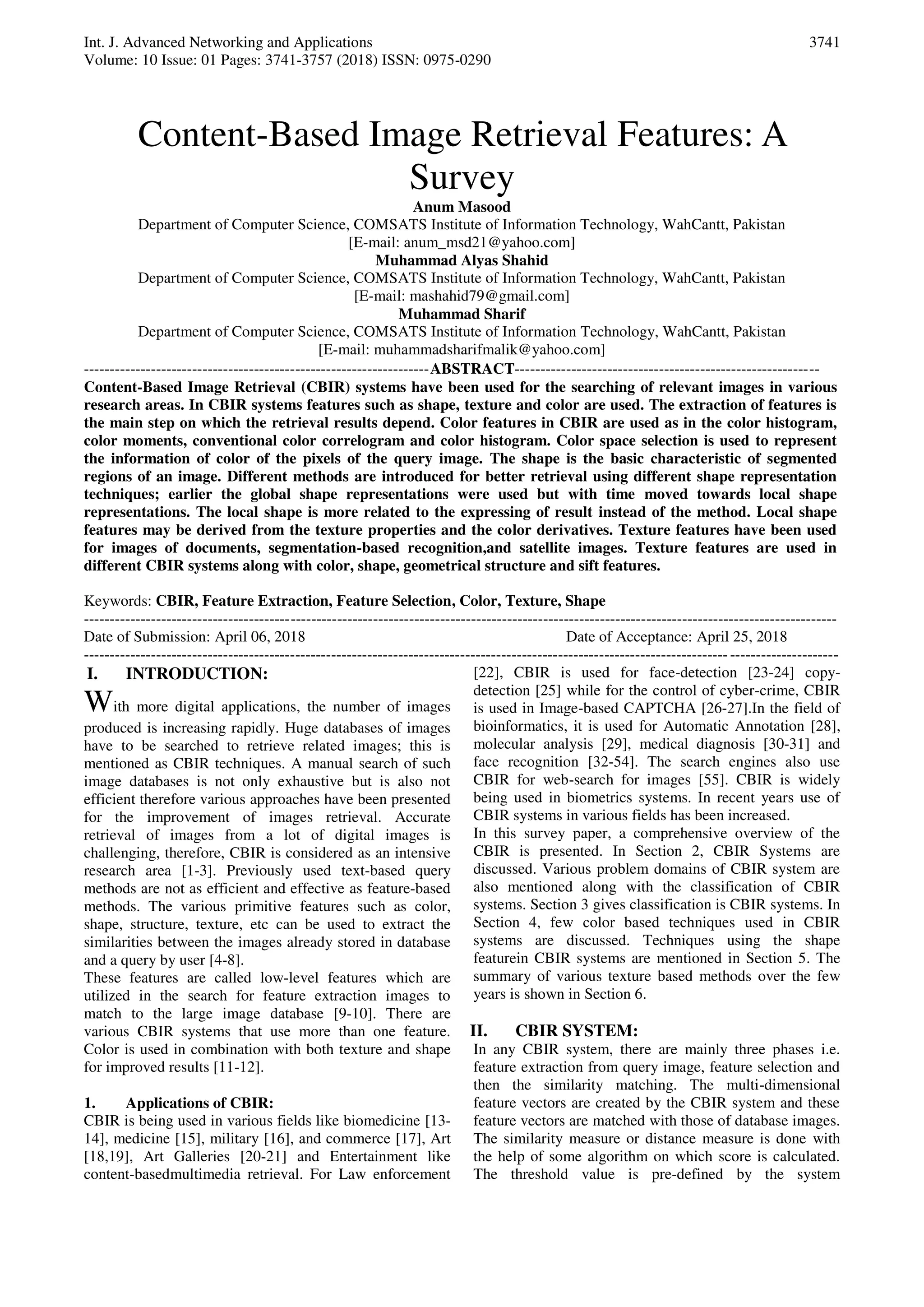 Int. J. Advanced Networking and Applications
Volume: 10 Issue: 01 Pages: 3741-3757 (2018) ISSN: 0975-0290
3741
Content-Based Image Retrieval Features: A
Survey
Anum Masood
Department of Computer Science, COMSATS Institute of Information Technology, WahCantt, Pakistan
[E-mail: anum_msd21@yahoo.com]
Muhammad Alyas Shahid
Department of Computer Science, COMSATS Institute of Information Technology, WahCantt, Pakistan
[E-mail: mashahid79@gmail.com]
Muhammad Sharif
Department of Computer Science, COMSATS Institute of Information Technology, WahCantt, Pakistan
[E-mail: muhammadsharifmalik@yahoo.com]
-------------------------------------------------------------------ABSTRACT-----------------------------------------------------------
Content-Based Image Retrieval (CBIR) systems have been used for the searching of relevant images in various
research areas. In CBIR systems features such as shape, texture and color are used. The extraction of features is
the main step on which the retrieval results depend. Color features in CBIR are used as in the color histogram,
color moments, conventional color correlogram and color histogram. Color space selection is used to represent
the information of color of the pixels of the query image. The shape is the basic characteristic of segmented
regions of an image. Different methods are introduced for better retrieval using different shape representation
techniques; earlier the global shape representations were used but with time moved towards local shape
representations. The local shape is more related to the expressing of result instead of the method. Local shape
features may be derived from the texture properties and the color derivatives. Texture features have been used
for images of documents, segmentation-based recognition,and satellite images. Texture features are used in
different CBIR systems along with color, shape, geometrical structure and sift features.
Keywords: CBIR, Feature Extraction, Feature Selection, Color, Texture, Shape
--------------------------------------------------------------------------------------------------------------------------------------------------
Date of Submission: April 06, 2018 Date of Acceptance: April 25, 2018
--------------------------------------------------------------------------------------------------------------------------------------------------
I. INTRODUCTION:
With more digital applications, the number of images
produced is increasing rapidly. Huge databases of images
have to be searched to retrieve related images; this is
mentioned as CBIR techniques. A manual search of such
image databases is not only exhaustive but is also not
efficient therefore various approaches have been presented
for the improvement of images retrieval. Accurate
retrieval of images from a lot of digital images is
challenging, therefore, CBIR is considered as an intensive
research area [1-3]. Previously used text-based query
methods are not as efficient and effective as feature-based
methods. The various primitive features such as color,
shape, structure, texture, etc can be used to extract the
similarities between the images already stored in database
and a query by user [4-8].
These features are called low-level features which are
utilized in the search for feature extraction images to
match to the large image database [9-10]. There are
various CBIR systems that use more than one feature.
Color is used in combination with both texture and shape
for improved results [11-12].
1. Applications of CBIR:
CBIR is being used in various fields like biomedicine [13-
14], medicine [15], military [16], and commerce [17], Art
[18,19], Art Galleries [20-21] and Entertainment like
content-basedmultimedia retrieval. For Law enforcement
[22], CBIR is used for face-detection [23-24] copy-
detection [25] while for the control of cyber-crime, CBIR
is used in Image-based CAPTCHA [26-27].In the field of
bioinformatics, it is used for Automatic Annotation [28],
molecular analysis [29], medical diagnosis [30-31] and
face recognition [32-54]. The search engines also use
CBIR for web-search for images [55]. CBIR is widely
being used in biometrics systems. In recent years use of
CBIR systems in various fields has been increased.
In this survey paper, a comprehensive overview of the
CBIR is presented. In Section 2, CBIR Systems are
discussed. Various problem domains of CBIR system are
also mentioned along with the classification of CBIR
systems. Section 3 gives classification is CBIR systems. In
Section 4, few color based techniques used in CBIR
systems are discussed. Techniques using the shape
featurein CBIR systems are mentioned in Section 5. The
summary of various texture based methods over the few
years is shown in Section 6.
II. CBIR SYSTEM:
In any CBIR system, there are mainly three phases i.e.
feature extraction from query image, feature selection and
then the similarity matching. The multi-dimensional
feature vectors are created by the CBIR system and these
feature vectors are matched with those of database images.
The similarity measure or distance measure is done with
the help of some algorithm on which score is calculated.
The threshold value is pre-defined by the system
 