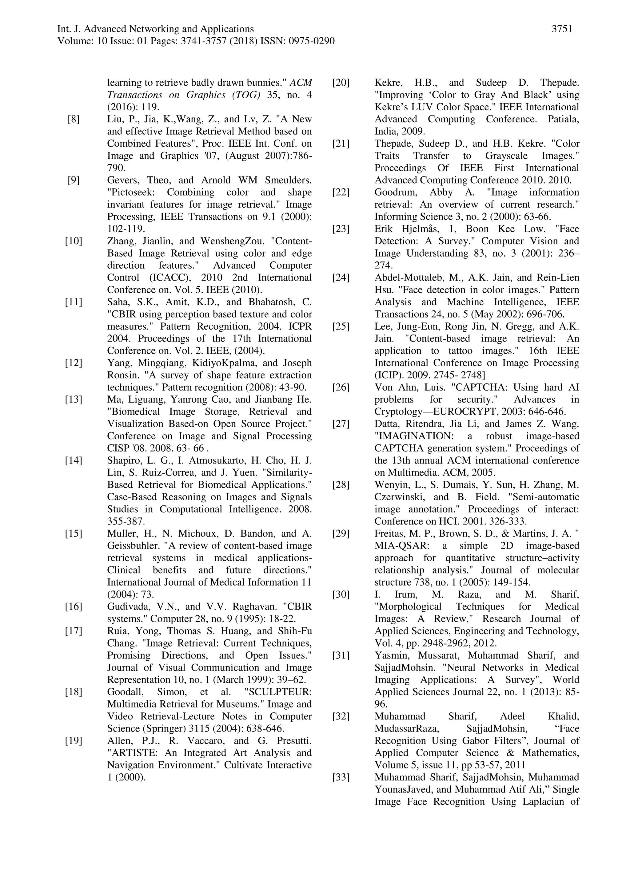 Int. J. Advanced Networking and Applications
Volume: 10 Issue: 01 Pages: 3741-3757 (2018) ISSN: 0975-0290
3751
learning to retrieve badly drawn bunnies." ACM
Transactions on Graphics (TOG) 35, no. 4
(2016): 119.
[8] Liu, P., Jia, K.,Wang, Z., and Lv, Z. "A New
and effective Image Retrieval Method based on
Combined Features", Proc. IEEE Int. Conf. on
Image and Graphics '07, (August 2007):786-
790.
[9] Gevers, Theo, and Arnold WM Smeulders.
"Pictoseek: Combining color and shape
invariant features for image retrieval." Image
Processing, IEEE Transactions on 9.1 (2000):
102-119.
[10] Zhang, Jianlin, and WenshengZou. "Content-
Based Image Retrieval using color and edge
direction features." Advanced Computer
Control (ICACC), 2010 2nd International
Conference on. Vol. 5. IEEE (2010).
[11] Saha, S.K., Amit, K.D., and Bhabatosh, C.
"CBIR using perception based texture and color
measures." Pattern Recognition, 2004. ICPR
2004. Proceedings of the 17th International
Conference on. Vol. 2. IEEE, (2004).
[12] Yang, Mingqiang, KidiyoKpalma, and Joseph
Ronsin. "A survey of shape feature extraction
techniques." Pattern recognition (2008): 43-90.
[13] Ma, Liguang, Yanrong Cao, and Jianbang He.
"Biomedical Image Storage, Retrieval and
Visualization Based-on Open Source Project."
Conference on Image and Signal Processing
CISP '08. 2008. 63- 66 .
[14] Shapiro, L. G., I. Atmosukarto, H. Cho, H. J.
Lin, S. Ruiz-Correa, and J. Yuen. "Similarity-
Based Retrieval for Biomedical Applications."
Case-Based Reasoning on Images and Signals
Studies in Computational Intelligence. 2008.
355-387.
[15] Muller, H., N. Michoux, D. Bandon, and A.
Geissbuhler. "A review of content-based image
retrieval systems in medical applications-
Clinical benefits and future directions."
International Journal of Medical Information 11
(2004): 73.
[16] Gudivada, V.N., and V.V. Raghavan. "CBIR
systems." Computer 28, no. 9 (1995): 18-22.
[17] Ruia, Yong, Thomas S. Huang, and Shih-Fu
Chang. "Image Retrieval: Current Techniques,
Promising Directions, and Open Issues."
Journal of Visual Communication and Image
Representation 10, no. 1 (March 1999): 39–62.
[18] Goodall, Simon, et al. "SCULPTEUR:
Multimedia Retrieval for Museums." Image and
Video Retrieval-Lecture Notes in Computer
Science (Springer) 3115 (2004): 638-646.
[19] Allen, P.J., R. Vaccaro, and G. Presutti.
"ARTISTE: An Integrated Art Analysis and
Navigation Environment." Cultivate Interactive
1 (2000).
[20] Kekre, H.B., and Sudeep D. Thepade.
"Improving ‘Color to Gray And Black’ using
Kekre’s LUV Color Space." IEEE International
Advanced Computing Conference. Patiala,
India, 2009.
[21] Thepade, Sudeep D., and H.B. Kekre. "Color
Traits Transfer to Grayscale Images."
Proceedings Of IEEE First International
Advanced Computing Conference 2010. 2010.
[22] Goodrum, Abby A. "Image information
retrieval: An overview of current research."
Informing Science 3, no. 2 (2000): 63-66.
[23] Erik Hjelmås, 1, Boon Kee Low. "Face
Detection: A Survey." Computer Vision and
Image Understanding 83, no. 3 (2001): 236–
274.
[24] Abdel-Mottaleb, M., A.K. Jain, and Rein-Lien
Hsu. "Face detection in color images." Pattern
Analysis and Machine Intelligence, IEEE
Transactions 24, no. 5 (May 2002): 696-706.
[25] Lee, Jung-Eun, Rong Jin, N. Gregg, and A.K.
Jain. "Content-based image retrieval: An
application to tattoo images." 16th IEEE
International Conference on Image Processing
(ICIP). 2009. 2745- 2748]
[26] Von Ahn, Luis. "CAPTCHA: Using hard AI
problems for security." Advances in
Cryptology—EUROCRYPT, 2003: 646-646.
[27] Datta, Ritendra, Jia Li, and James Z. Wang.
"IMAGINATION: a robust image-based
CAPTCHA generation system." Proceedings of
the 13th annual ACM international conference
on Multimedia. ACM, 2005.
[28] Wenyin, L., S. Dumais, Y. Sun, H. Zhang, M.
Czerwinski, and B. Field. "Semi-automatic
image annotation." Proceedings of interact:
Conference on HCI. 2001. 326-333.
[29] Freitas, M. P., Brown, S. D., & Martins, J. A. "
MIA-QSAR: a simple 2D image-based
approach for quantitative structure–activity
relationship analysis." Journal of molecular
structure 738, no. 1 (2005): 149-154.
[30] I. Irum, M. Raza, and M. Sharif,
"Morphological Techniques for Medical
Images: A Review," Research Journal of
Applied Sciences, Engineering and Technology,
Vol. 4, pp. 2948-2962, 2012.
[31] Yasmin, Mussarat, Muhammad Sharif, and
SajjadMohsin. "Neural Networks in Medical
Imaging Applications: A Survey", World
Applied Sciences Journal 22, no. 1 (2013): 85-
96.
[32] Muhammad Sharif, Adeel Khalid,
MudassarRaza, SajjadMohsin, “Face
Recognition Using Gabor Filters”, Journal of
Applied Computer Science & Mathematics,
Volume 5, issue 11, pp 53-57, 2011
[33] Muhammad Sharif, SajjadMohsin, Muhammad
YounasJaved, and Muhammad Atif Ali,” Single
Image Face Recognition Using Laplacian of
 