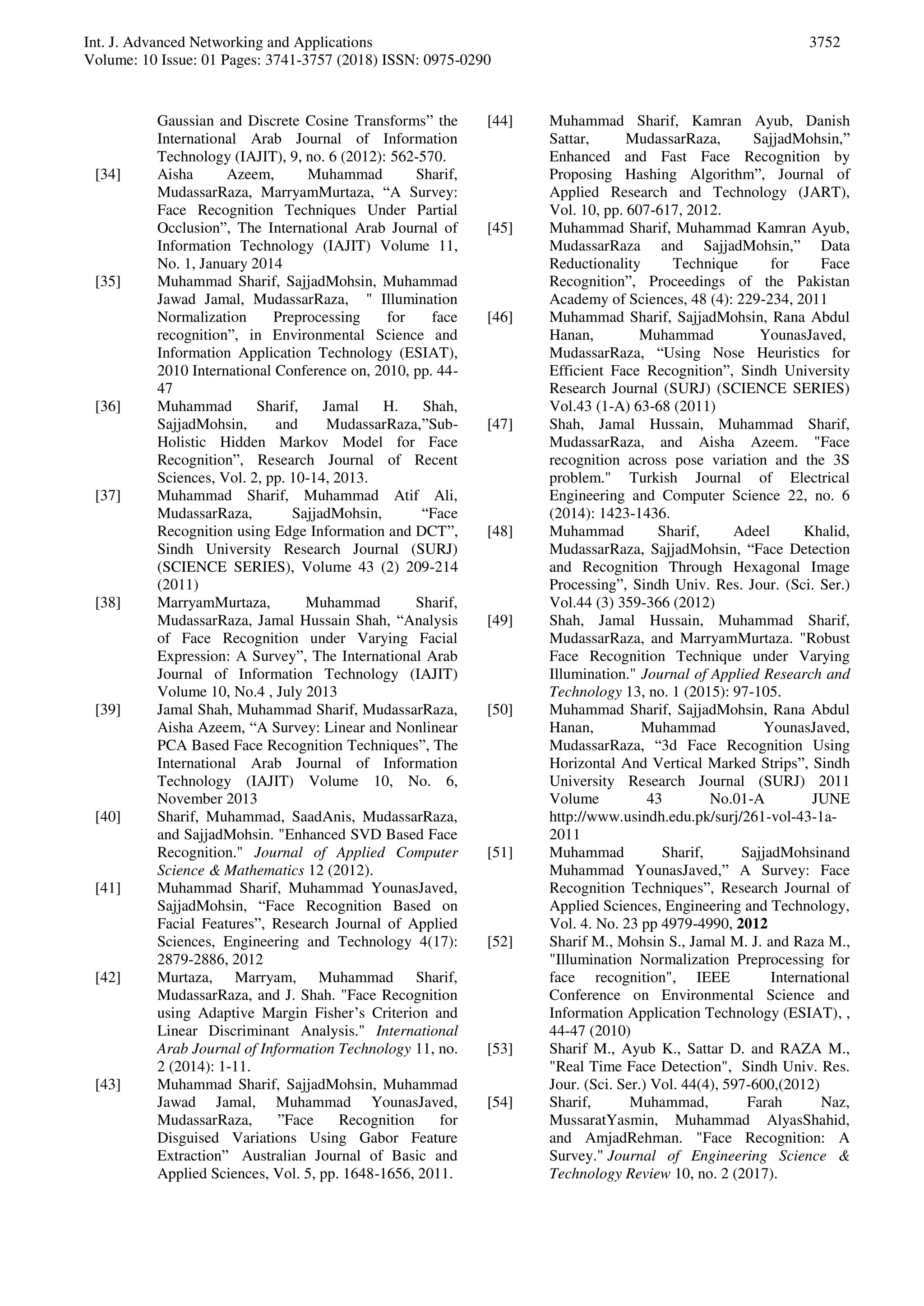 Int. J. Advanced Networking and Applications
Volume: 10 Issue: 01 Pages: 3741-3757 (2018) ISSN: 0975-0290
3752
Gaussian and Discrete Cosine Transforms” the
International Arab Journal of Information
Technology (IAJIT), 9, no. 6 (2012): 562-570.
[34] Aisha Azeem, Muhammad Sharif,
MudassarRaza, MarryamMurtaza, “A Survey:
Face Recognition Techniques Under Partial
Occlusion”, The International Arab Journal of
Information Technology (IAJIT) Volume 11,
No. 1, January 2014
[35] Muhammad Sharif, SajjadMohsin, Muhammad
Jawad Jamal, MudassarRaza, " Illumination
Normalization Preprocessing for face
recognition”, in Environmental Science and
Information Application Technology (ESIAT),
2010 International Conference on, 2010, pp. 44-
47
[36] Muhammad Sharif, Jamal H. Shah,
SajjadMohsin, and MudassarRaza,”Sub-
Holistic Hidden Markov Model for Face
Recognition”, Research Journal of Recent
Sciences, Vol. 2, pp. 10-14, 2013.
[37] Muhammad Sharif, Muhammad Atif Ali,
MudassarRaza, SajjadMohsin, “Face
Recognition using Edge Information and DCT”,
Sindh University Research Journal (SURJ)
(SCIENCE SERIES), Volume 43 (2) 209-214
(2011)
[38] MarryamMurtaza, Muhammad Sharif,
MudassarRaza, Jamal Hussain Shah, “Analysis
of Face Recognition under Varying Facial
Expression: A Survey”, The International Arab
Journal of Information Technology (IAJIT)
Volume 10, No.4 , July 2013
[39] Jamal Shah, Muhammad Sharif, MudassarRaza,
Aisha Azeem, “A Survey: Linear and Nonlinear
PCA Based Face Recognition Techniques”, The
International Arab Journal of Information
Technology (IAJIT) Volume 10, No. 6,
November 2013
[40] Sharif, Muhammad, SaadAnis, MudassarRaza,
and SajjadMohsin. "Enhanced SVD Based Face
Recognition." Journal of Applied Computer
Science & Mathematics 12 (2012).
[41] Muhammad Sharif, Muhammad YounasJaved,
SajjadMohsin, “Face Recognition Based on
Facial Features”, Research Journal of Applied
Sciences, Engineering and Technology 4(17):
2879-2886, 2012
[42] Murtaza, Marryam, Muhammad Sharif,
MudassarRaza, and J. Shah. "Face Recognition
using Adaptive Margin Fisher’s Criterion and
Linear Discriminant Analysis." International
Arab Journal of Information Technology 11, no.
2 (2014): 1-11.
[43] Muhammad Sharif, SajjadMohsin, Muhammad
Jawad Jamal, Muhammad YounasJaved,
MudassarRaza, ”Face Recognition for
Disguised Variations Using Gabor Feature
Extraction” Australian Journal of Basic and
Applied Sciences, Vol. 5, pp. 1648-1656, 2011.
[44] Muhammad Sharif, Kamran Ayub, Danish
Sattar, MudassarRaza, SajjadMohsin,”
Enhanced and Fast Face Recognition by
Proposing Hashing Algorithm”, Journal of
Applied Research and Technology (JART),
Vol. 10, pp. 607-617, 2012.
[45] Muhammad Sharif, Muhammad Kamran Ayub,
MudassarRaza and SajjadMohsin,” Data
Reductionality Technique for Face
Recognition”, Proceedings of the Pakistan
Academy of Sciences, 48 (4): 229-234, 2011
[46] Muhammad Sharif, SajjadMohsin, Rana Abdul
Hanan, Muhammad YounasJaved,
MudassarRaza, “Using Nose Heuristics for
Efficient Face Recognition”, Sindh University
Research Journal (SURJ) (SCIENCE SERIES)
Vol.43 (1-A) 63-68 (2011)
[47] Shah, Jamal Hussain, Muhammad Sharif,
MudassarRaza, and Aisha Azeem. "Face
recognition across pose variation and the 3S
problem." Turkish Journal of Electrical
Engineering and Computer Science 22, no. 6
(2014): 1423-1436.
[48] Muhammad Sharif, Adeel Khalid,
MudassarRaza, SajjadMohsin, “Face Detection
and Recognition Through Hexagonal Image
Processing”, Sindh Univ. Res. Jour. (Sci. Ser.)
Vol.44 (3) 359-366 (2012)
[49] Shah, Jamal Hussain, Muhammad Sharif,
MudassarRaza, and MarryamMurtaza. "Robust
Face Recognition Technique under Varying
Illumination." Journal of Applied Research and
Technology 13, no. 1 (2015): 97-105.
[50] Muhammad Sharif, SajjadMohsin, Rana Abdul
Hanan, Muhammad YounasJaved,
MudassarRaza, “3d Face Recognition Using
Horizontal And Vertical Marked Strips”, Sindh
University Research Journal (SURJ) 2011
Volume 43 No.01-A JUNE
http://www.usindh.edu.pk/surj/261-vol-43-1a-
2011
[51] Muhammad Sharif, SajjadMohsinand
Muhammad YounasJaved,” A Survey: Face
Recognition Techniques”, Research Journal of
Applied Sciences, Engineering and Technology,
Vol. 4. No. 23 pp 4979-4990, 2012
[52] Sharif M., Mohsin S., Jamal M. J. and Raza M.,
"Illumination Normalization Preprocessing for
face recognition", IEEE International
Conference on Environmental Science and
Information Application Technology (ESIAT), ,
44-47 (2010)
[53] Sharif M., Ayub K., Sattar D. and RAZA M.,
"Real Time Face Detection", Sindh Univ. Res.
Jour. (Sci. Ser.) Vol. 44(4), 597-600,(2012)
[54] Sharif, Muhammad, Farah Naz,
MussaratYasmin, Muhammad AlyasShahid,
and AmjadRehman. "Face Recognition: A
Survey." Journal of Engineering Science &
Technology Review 10, no. 2 (2017).
 