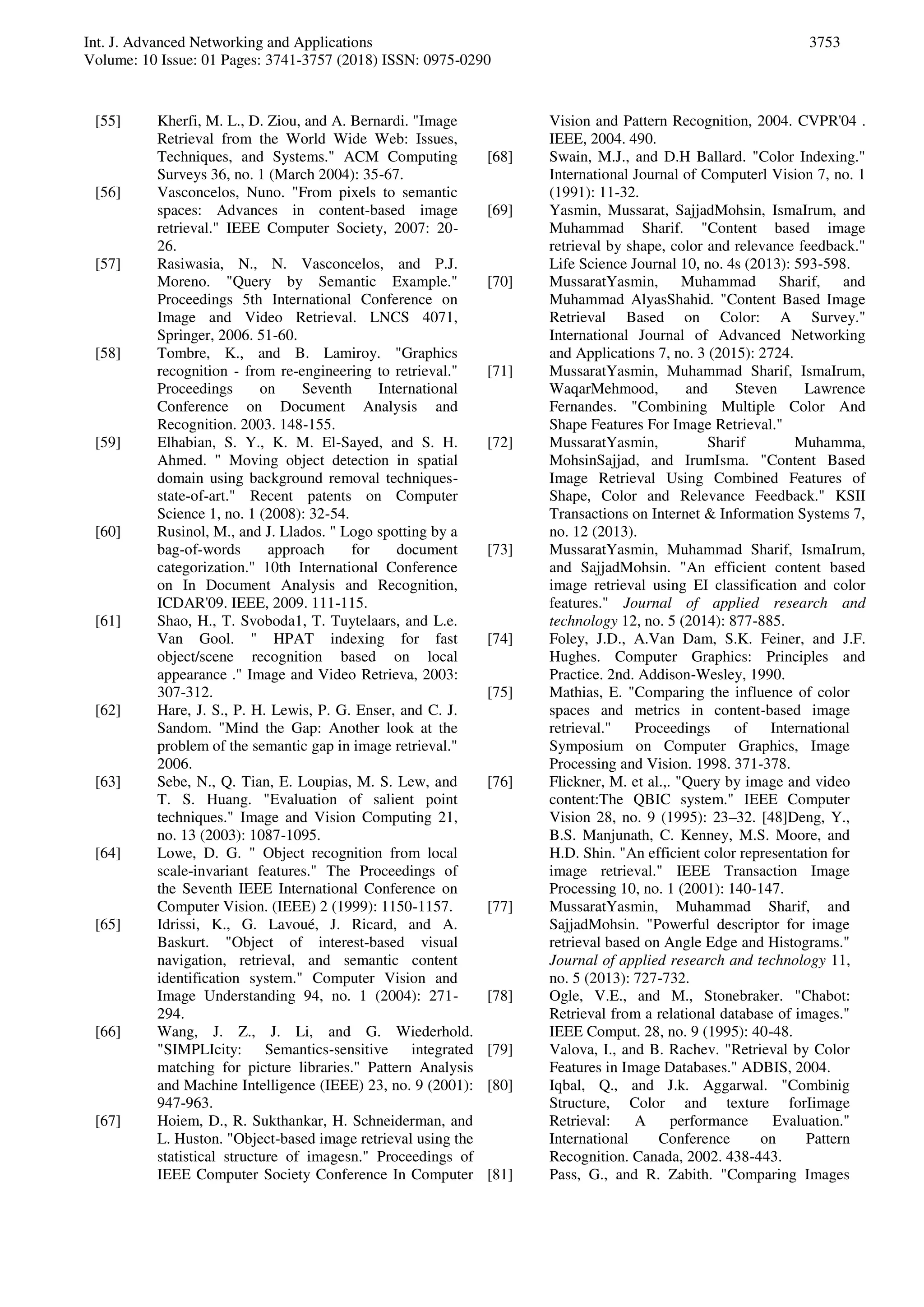 Int. J. Advanced Networking and Applications
Volume: 10 Issue: 01 Pages: 3741-3757 (2018) ISSN: 0975-0290
3753
[55] Kherfi, M. L., D. Ziou, and A. Bernardi. "Image
Retrieval from the World Wide Web: Issues,
Techniques, and Systems." ACM Computing
Surveys 36, no. 1 (March 2004): 35-67.
[56] Vasconcelos, Nuno. "From pixels to semantic
spaces: Advances in content-based image
retrieval." IEEE Computer Society, 2007: 20-
26.
[57] Rasiwasia, N., N. Vasconcelos, and P.J.
Moreno. "Query by Semantic Example."
Proceedings 5th International Conference on
Image and Video Retrieval. LNCS 4071,
Springer, 2006. 51-60.
[58] Tombre, K., and B. Lamiroy. "Graphics
recognition - from re-engineering to retrieval."
Proceedings on Seventh International
Conference on Document Analysis and
Recognition. 2003. 148-155.
[59] Elhabian, S. Y., K. M. El-Sayed, and S. H.
Ahmed. " Moving object detection in spatial
domain using background removal techniques-
state-of-art." Recent patents on Computer
Science 1, no. 1 (2008): 32-54.
[60] Rusinol, M., and J. Llados. " Logo spotting by a
bag-of-words approach for document
categorization." 10th International Conference
on In Document Analysis and Recognition,
ICDAR'09. IEEE, 2009. 111-115.
[61] Shao, H., T. Svoboda1, T. Tuytelaars, and L.e.
Van Gool. " HPAT indexing for fast
object/scene recognition based on local
appearance ." Image and Video Retrieva, 2003:
307-312.
[62] Hare, J. S., P. H. Lewis, P. G. Enser, and C. J.
Sandom. "Mind the Gap: Another look at the
problem of the semantic gap in image retrieval."
2006.
[63] Sebe, N., Q. Tian, E. Loupias, M. S. Lew, and
T. S. Huang. "Evaluation of salient point
techniques." Image and Vision Computing 21,
no. 13 (2003): 1087-1095.
[64] Lowe, D. G. " Object recognition from local
scale-invariant features." The Proceedings of
the Seventh IEEE International Conference on
Computer Vision. (IEEE) 2 (1999): 1150-1157.
[65] Idrissi, K., G. Lavoué, J. Ricard, and A.
Baskurt. "Object of interest-based visual
navigation, retrieval, and semantic content
identification system." Computer Vision and
Image Understanding 94, no. 1 (2004): 271-
294.
[66] Wang, J. Z., J. Li, and G. Wiederhold.
"SIMPLIcity: Semantics-sensitive integrated
matching for picture libraries." Pattern Analysis
and Machine Intelligence (IEEE) 23, no. 9 (2001):
947-963.
[67] Hoiem, D., R. Sukthankar, H. Schneiderman, and
L. Huston. "Object-based image retrieval using the
statistical structure of imagesn." Proceedings of
IEEE Computer Society Conference In Computer
Vision and Pattern Recognition, 2004. CVPR'04 .
IEEE, 2004. 490.
[68] Swain, M.J., and D.H Ballard. "Color Indexing."
International Journal of Computerl Vision 7, no. 1
(1991): 11-32.
[69] Yasmin, Mussarat, SajjadMohsin, IsmaIrum, and
Muhammad Sharif. "Content based image
retrieval by shape, color and relevance feedback."
Life Science Journal 10, no. 4s (2013): 593-598.
[70] MussaratYasmin, Muhammad Sharif, and
Muhammad AlyasShahid. "Content Based Image
Retrieval Based on Color: A Survey."
International Journal of Advanced Networking
and Applications 7, no. 3 (2015): 2724.
[71] MussaratYasmin, Muhammad Sharif, IsmaIrum,
WaqarMehmood, and Steven Lawrence
Fernandes. "Combining Multiple Color And
Shape Features For Image Retrieval."
[72] MussaratYasmin, Sharif Muhamma,
MohsinSajjad, and IrumIsma. "Content Based
Image Retrieval Using Combined Features of
Shape, Color and Relevance Feedback." KSII
Transactions on Internet & Information Systems 7,
no. 12 (2013).
[73] MussaratYasmin, Muhammad Sharif, IsmaIrum,
and SajjadMohsin. "An efficient content based
image retrieval using EI classification and color
features." Journal of applied research and
technology 12, no. 5 (2014): 877-885.
[74] Foley, J.D., A.Van Dam, S.K. Feiner, and J.F.
Hughes. Computer Graphics: Principles and
Practice. 2nd. Addison-Wesley, 1990.
[75] Mathias, E. "Comparing the influence of color
spaces and metrics in content-based image
retrieval." Proceedings of International
Symposium on Computer Graphics, Image
Processing and Vision. 1998. 371-378.
[76] Flickner, M. et al.,. "Query by image and video
content:The QBIC system." IEEE Computer
Vision 28, no. 9 (1995): 23–32. [48]Deng, Y.,
B.S. Manjunath, C. Kenney, M.S. Moore, and
H.D. Shin. "An efficient color representation for
image retrieval." IEEE Transaction Image
Processing 10, no. 1 (2001): 140-147.
[77] MussaratYasmin, Muhammad Sharif, and
SajjadMohsin. "Powerful descriptor for image
retrieval based on Angle Edge and Histograms."
Journal of applied research and technology 11,
no. 5 (2013): 727-732.
[78] Ogle, V.E., and M., Stonebraker. "Chabot:
Retrieval from a relational database of images."
IEEE Comput. 28, no. 9 (1995): 40-48.
[79] Valova, I., and B. Rachev. "Retrieval by Color
Features in Image Databases." ADBIS, 2004.
[80] Iqbal, Q., and J.k. Aggarwal. "Combinig
Structure, Color and texture forIimage
Retrieval: A performance Evaluation."
International Conference on Pattern
Recognition. Canada, 2002. 438-443.
[81] Pass, G., and R. Zabith. "Comparing Images
 