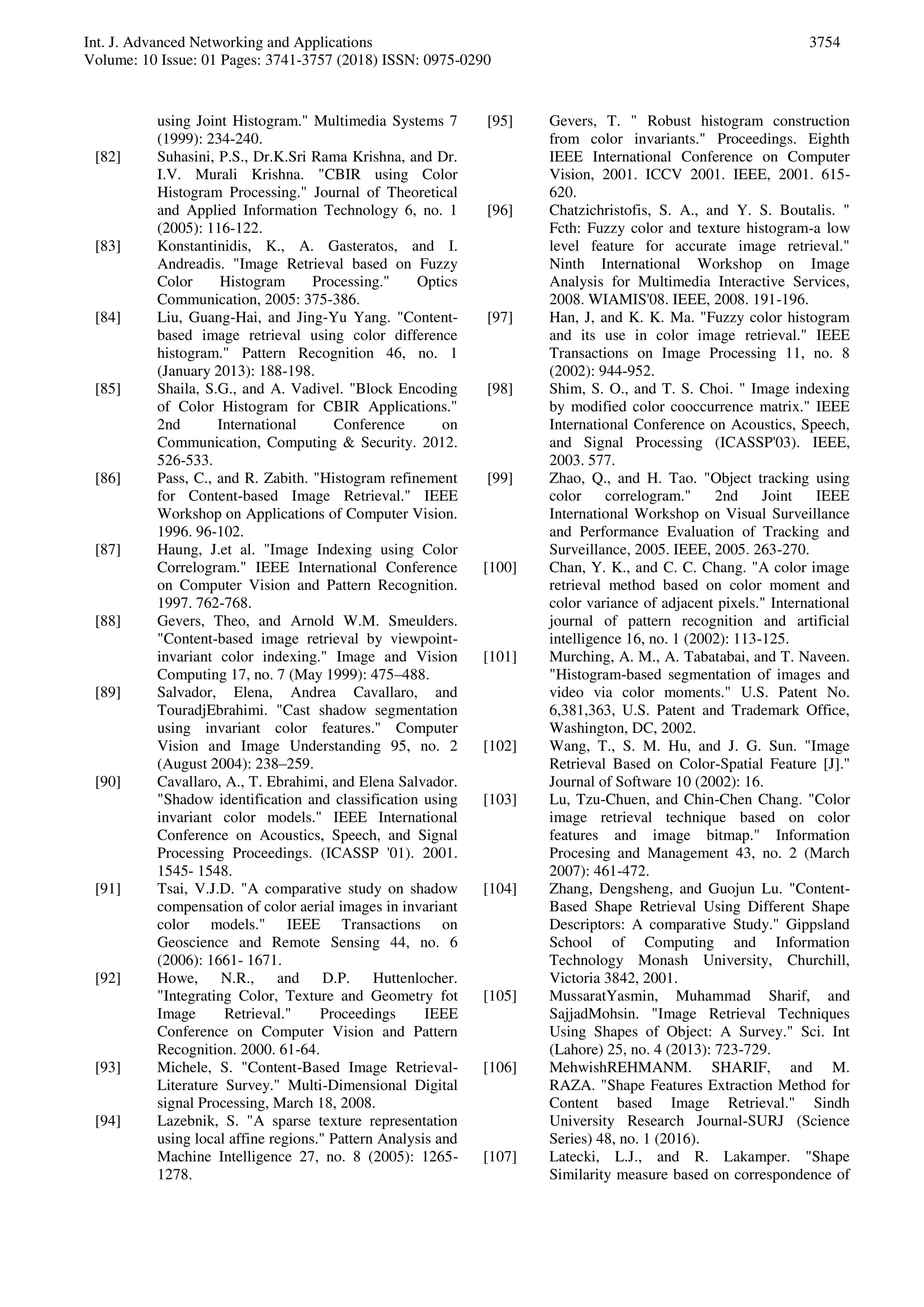 Int. J. Advanced Networking and Applications
Volume: 10 Issue: 01 Pages: 3741-3757 (2018) ISSN: 0975-0290
3754
using Joint Histogram." Multimedia Systems 7
(1999): 234-240.
[82] Suhasini, P.S., Dr.K.Sri Rama Krishna, and Dr.
I.V. Murali Krishna. "CBIR using Color
Histogram Processing." Journal of Theoretical
and Applied Information Technology 6, no. 1
(2005): 116-122.
[83] Konstantinidis, K., A. Gasteratos, and I.
Andreadis. "Image Retrieval based on Fuzzy
Color Histogram Processing." Optics
Communication, 2005: 375-386.
[84] Liu, Guang-Hai, and Jing-Yu Yang. "Content-
based image retrieval using color difference
histogram." Pattern Recognition 46, no. 1
(January 2013): 188-198.
[85] Shaila, S.G., and A. Vadivel. "Block Encoding
of Color Histogram for CBIR Applications."
2nd International Conference on
Communication, Computing & Security. 2012.
526-533.
[86] Pass, C., and R. Zabith. "Histogram refinement
for Content-based Image Retrieval." IEEE
Workshop on Applications of Computer Vision.
1996. 96-102.
[87] Haung, J.et al. "Image Indexing using Color
Correlogram." IEEE International Conference
on Computer Vision and Pattern Recognition.
1997. 762-768.
[88] Gevers, Theo, and Arnold W.M. Smeulders.
"Content-based image retrieval by viewpoint-
invariant color indexing." Image and Vision
Computing 17, no. 7 (May 1999): 475–488.
[89] Salvador, Elena, Andrea Cavallaro, and
TouradjEbrahimi. "Cast shadow segmentation
using invariant color features." Computer
Vision and Image Understanding 95, no. 2
(August 2004): 238–259.
[90] Cavallaro, A., T. Ebrahimi, and Elena Salvador.
"Shadow identification and classification using
invariant color models." IEEE International
Conference on Acoustics, Speech, and Signal
Processing Proceedings. (ICASSP '01). 2001.
1545- 1548.
[91] Tsai, V.J.D. "A comparative study on shadow
compensation of color aerial images in invariant
color models." IEEE Transactions on
Geoscience and Remote Sensing 44, no. 6
(2006): 1661- 1671.
[92] Howe, N.R., and D.P. Huttenlocher.
"Integrating Color, Texture and Geometry fot
Image Retrieval." Proceedings IEEE
Conference on Computer Vision and Pattern
Recognition. 2000. 61-64.
[93] Michele, S. "Content-Based Image Retrieval-
Literature Survey." Multi-Dimensional Digital
signal Processing, March 18, 2008.
[94] Lazebnik, S. "A sparse texture representation
using local affine regions." Pattern Analysis and
Machine Intelligence 27, no. 8 (2005): 1265-
1278.
[95] Gevers, T. " Robust histogram construction
from color invariants." Proceedings. Eighth
IEEE International Conference on Computer
Vision, 2001. ICCV 2001. IEEE, 2001. 615-
620.
[96] Chatzichristofis, S. A., and Y. S. Boutalis. "
Fcth: Fuzzy color and texture histogram-a low
level feature for accurate image retrieval."
Ninth International Workshop on Image
Analysis for Multimedia Interactive Services,
2008. WIAMIS'08. IEEE, 2008. 191-196.
[97] Han, J, and K. K. Ma. "Fuzzy color histogram
and its use in color image retrieval." IEEE
Transactions on Image Processing 11, no. 8
(2002): 944-952.
[98] Shim, S. O., and T. S. Choi. " Image indexing
by modified color cooccurrence matrix." IEEE
International Conference on Acoustics, Speech,
and Signal Processing (ICASSP'03). IEEE,
2003. 577.
[99] Zhao, Q., and H. Tao. "Object tracking using
color correlogram." 2nd Joint IEEE
International Workshop on Visual Surveillance
and Performance Evaluation of Tracking and
Surveillance, 2005. IEEE, 2005. 263-270.
[100] Chan, Y. K., and C. C. Chang. "A color image
retrieval method based on color moment and
color variance of adjacent pixels." International
journal of pattern recognition and artificial
intelligence 16, no. 1 (2002): 113-125.
[101] Murching, A. M., A. Tabatabai, and T. Naveen.
"Histogram-based segmentation of images and
video via color moments." U.S. Patent No.
6,381,363, U.S. Patent and Trademark Office,
Washington, DC, 2002.
[102] Wang, T., S. M. Hu, and J. G. Sun. "Image
Retrieval Based on Color-Spatial Feature [J]."
Journal of Software 10 (2002): 16.
[103] Lu, Tzu-Chuen, and Chin-Chen Chang. "Color
image retrieval technique based on color
features and image bitmap." Information
Procesing and Management 43, no. 2 (March
2007): 461-472.
[104] Zhang, Dengsheng, and Guojun Lu. "Content-
Based Shape Retrieval Using Different Shape
Descriptors: A comparative Study." Gippsland
School of Computing and Information
Technology Monash University, Churchill,
Victoria 3842, 2001.
[105] MussaratYasmin, Muhammad Sharif, and
SajjadMohsin. "Image Retrieval Techniques
Using Shapes of Object: A Survey." Sci. Int
(Lahore) 25, no. 4 (2013): 723-729.
[106] MehwishREHMANM. SHARIF, and M.
RAZA. "Shape Features Extraction Method for
Content based Image Retrieval." Sindh
University Research Journal-SURJ (Science
Series) 48, no. 1 (2016).
[107] Latecki, L.J., and R. Lakamper. "Shape
Similarity measure based on correspondence of
 