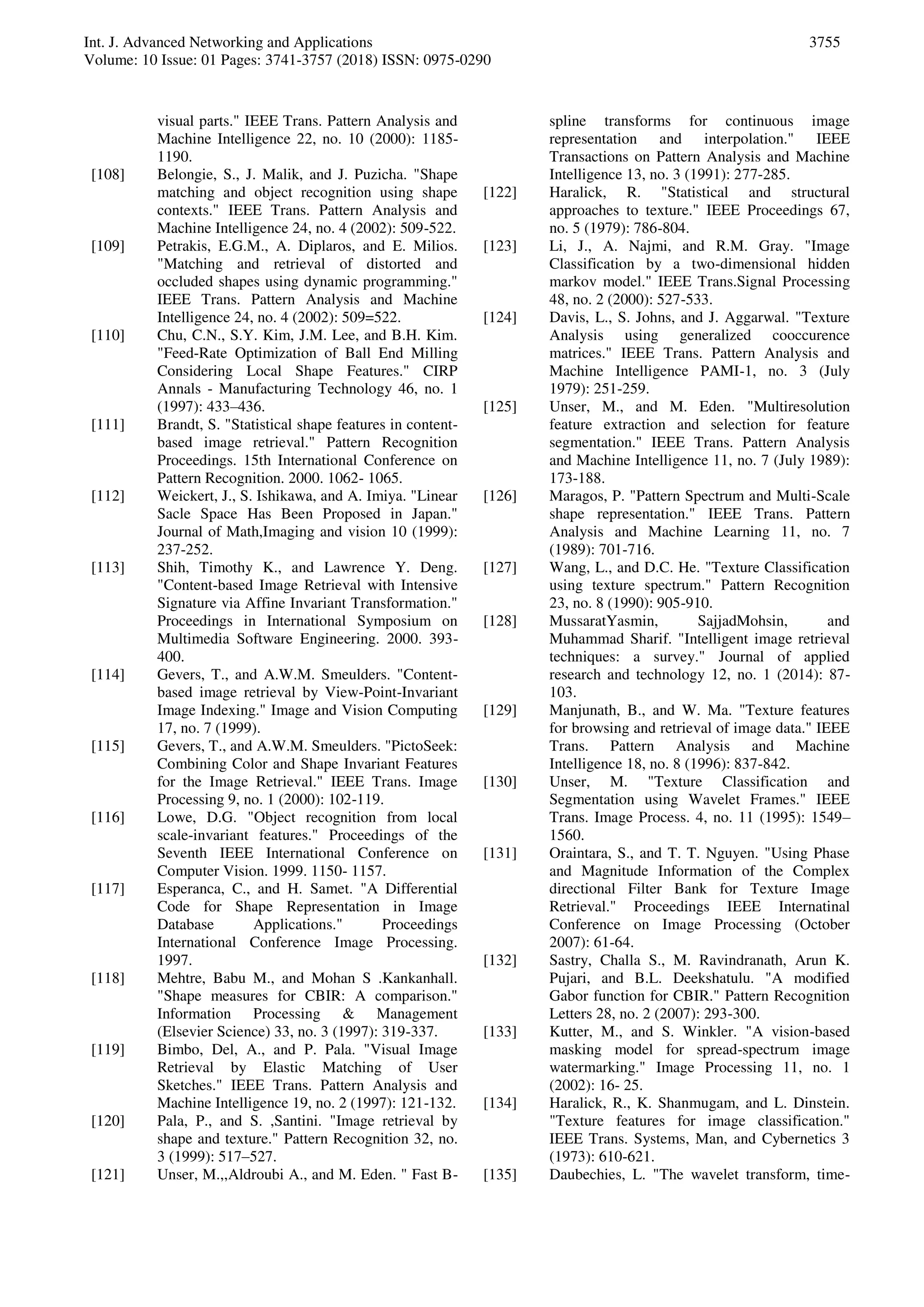 Int. J. Advanced Networking and Applications
Volume: 10 Issue: 01 Pages: 3741-3757 (2018) ISSN: 0975-0290
3755
visual parts." IEEE Trans. Pattern Analysis and
Machine Intelligence 22, no. 10 (2000): 1185-
1190.
[108] Belongie, S., J. Malik, and J. Puzicha. "Shape
matching and object recognition using shape
contexts." IEEE Trans. Pattern Analysis and
Machine Intelligence 24, no. 4 (2002): 509-522.
[109] Petrakis, E.G.M., A. Diplaros, and E. Milios.
"Matching and retrieval of distorted and
occluded shapes using dynamic programming."
IEEE Trans. Pattern Analysis and Machine
Intelligence 24, no. 4 (2002): 509=522.
[110] Chu, C.N., S.Y. Kim, J.M. Lee, and B.H. Kim.
"Feed-Rate Optimization of Ball End Milling
Considering Local Shape Features." CIRP
Annals - Manufacturing Technology 46, no. 1
(1997): 433–436.
[111] Brandt, S. "Statistical shape features in content-
based image retrieval." Pattern Recognition
Proceedings. 15th International Conference on
Pattern Recognition. 2000. 1062- 1065.
[112] Weickert, J., S. Ishikawa, and A. Imiya. "Linear
Sacle Space Has Been Proposed in Japan."
Journal of Math,Imaging and vision 10 (1999):
237-252.
[113] Shih, Timothy K., and Lawrence Y. Deng.
"Content-based Image Retrieval with Intensive
Signature via Affine Invariant Transformation."
Proceedings in International Symposium on
Multimedia Software Engineering. 2000. 393-
400.
[114] Gevers, T., and A.W.M. Smeulders. "Content-
based image retrieval by View-Point-Invariant
Image Indexing." Image and Vision Computing
17, no. 7 (1999).
[115] Gevers, T., and A.W.M. Smeulders. "PictoSeek:
Combining Color and Shape Invariant Features
for the Image Retrieval." IEEE Trans. Image
Processing 9, no. 1 (2000): 102-119.
[116] Lowe, D.G. "Object recognition from local
scale-invariant features." Proceedings of the
Seventh IEEE International Conference on
Computer Vision. 1999. 1150- 1157.
[117] Esperanca, C., and H. Samet. "A Differential
Code for Shape Representation in Image
Database Applications." Proceedings
International Conference Image Processing.
1997.
[118] Mehtre, Babu M., and Mohan S .Kankanhall.
"Shape measures for CBIR: A comparison."
Information Processing & Management
(Elsevier Science) 33, no. 3 (1997): 319-337.
[119] Bimbo, Del, A., and P. Pala. "Visual Image
Retrieval by Elastic Matching of User
Sketches." IEEE Trans. Pattern Analysis and
Machine Intelligence 19, no. 2 (1997): 121-132.
[120] Pala, P., and S. ,Santini. "Image retrieval by
shape and texture." Pattern Recognition 32, no.
3 (1999): 517–527.
[121] Unser, M.,,Aldroubi A., and M. Eden. " Fast B-
spline transforms for continuous image
representation and interpolation." IEEE
Transactions on Pattern Analysis and Machine
Intelligence 13, no. 3 (1991): 277-285.
[122] Haralick, R. "Statistical and structural
approaches to texture." IEEE Proceedings 67,
no. 5 (1979): 786-804.
[123] Li, J., A. Najmi, and R.M. Gray. "Image
Classification by a two-dimensional hidden
markov model." IEEE Trans.Signal Processing
48, no. 2 (2000): 527-533.
[124] Davis, L., S. Johns, and J. Aggarwal. "Texture
Analysis using generalized cooccurence
matrices." IEEE Trans. Pattern Analysis and
Machine Intelligence PAMI-1, no. 3 (July
1979): 251-259.
[125] Unser, M., and M. Eden. "Multiresolution
feature extraction and selection for feature
segmentation." IEEE Trans. Pattern Analysis
and Machine Intelligence 11, no. 7 (July 1989):
173-188.
[126] Maragos, P. "Pattern Spectrum and Multi-Scale
shape representation." IEEE Trans. Pattern
Analysis and Machine Learning 11, no. 7
(1989): 701-716.
[127] Wang, L., and D.C. He. "Texture Classification
using texture spectrum." Pattern Recognition
23, no. 8 (1990): 905-910.
[128] MussaratYasmin, SajjadMohsin, and
Muhammad Sharif. "Intelligent image retrieval
techniques: a survey." Journal of applied
research and technology 12, no. 1 (2014): 87-
103.
[129] Manjunath, B., and W. Ma. "Texture features
for browsing and retrieval of image data." IEEE
Trans. Pattern Analysis and Machine
Intelligence 18, no. 8 (1996): 837-842.
[130] Unser, M. "Texture Classification and
Segmentation using Wavelet Frames." IEEE
Trans. Image Process. 4, no. 11 (1995): 1549–
1560.
[131] Oraintara, S., and T. T. Nguyen. "Using Phase
and Magnitude Information of the Complex
directional Filter Bank for Texture Image
Retrieval." Proceedings IEEE Internatinal
Conference on Image Processing (October
2007): 61-64.
[132] Sastry, Challa S., M. Ravindranath, Arun K.
Pujari, and B.L. Deekshatulu. "A modified
Gabor function for CBIR." Pattern Recognition
Letters 28, no. 2 (2007): 293-300.
[133] Kutter, M., and S. Winkler. "A vision-based
masking model for spread-spectrum image
watermarking." Image Processing 11, no. 1
(2002): 16- 25.
[134] Haralick, R., K. Shanmugam, and L. Dinstein.
"Texture features for image classification."
IEEE Trans. Systems, Man, and Cybernetics 3
(1973): 610-621.
[135] Daubechies, L. "The wavelet transform, time-
 