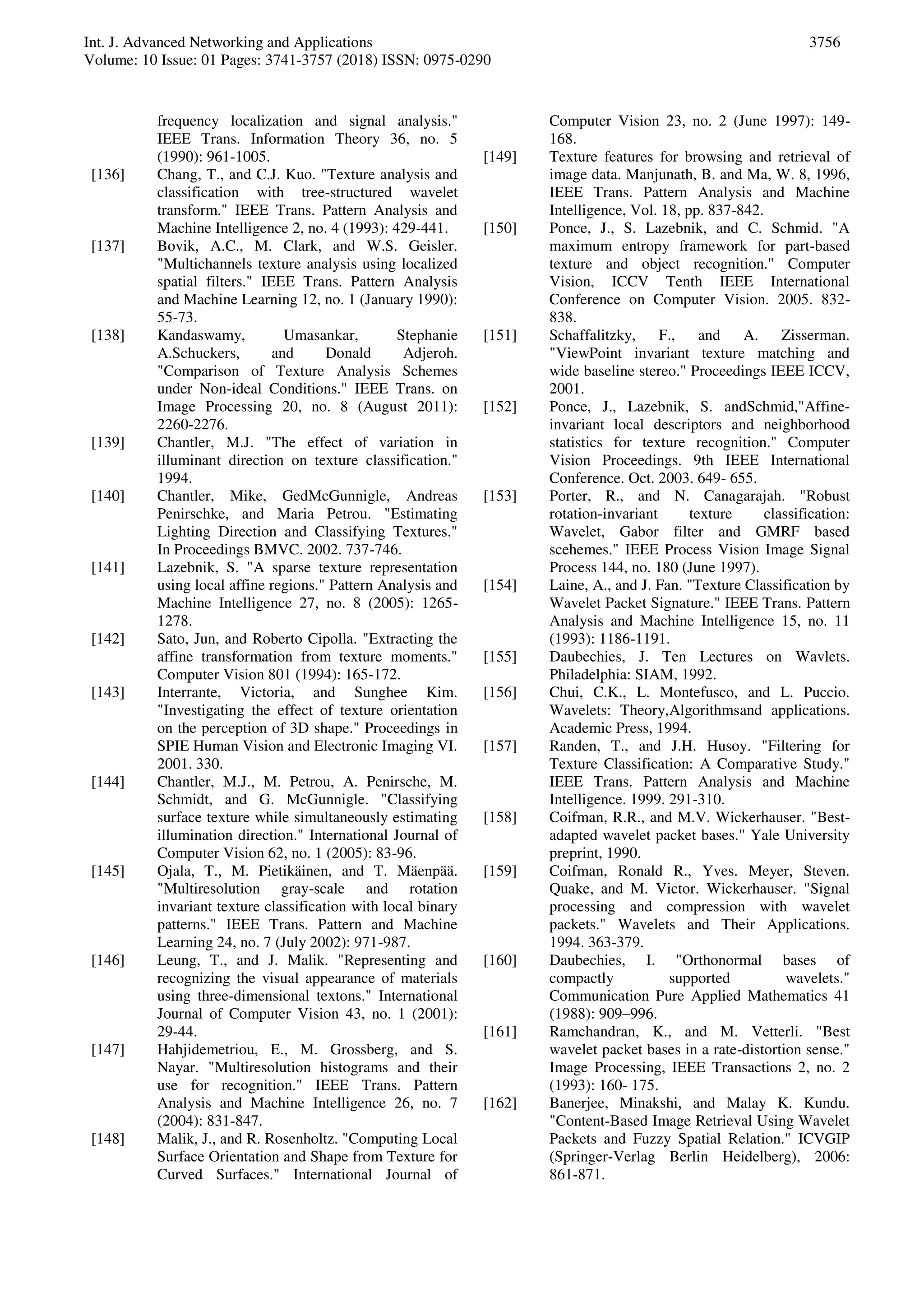 Int. J. Advanced Networking and Applications
Volume: 10 Issue: 01 Pages: 3741-3757 (2018) ISSN: 0975-0290
3756
frequency localization and signal analysis."
IEEE Trans. Information Theory 36, no. 5
(1990): 961-1005.
[136] Chang, T., and C.J. Kuo. "Texture analysis and
classification with tree-structured wavelet
transform." IEEE Trans. Pattern Analysis and
Machine Intelligence 2, no. 4 (1993): 429-441.
[137] Bovik, A.C., M. Clark, and W.S. Geisler.
"Multichannels texture analysis using localized
spatial filters." IEEE Trans. Pattern Analysis
and Machine Learning 12, no. 1 (January 1990):
55-73.
[138] Kandaswamy, Umasankar, Stephanie
A.Schuckers, and Donald Adjeroh.
"Comparison of Texture Analysis Schemes
under Non-ideal Conditions." IEEE Trans. on
Image Processing 20, no. 8 (August 2011):
2260-2276.
[139] Chantler, M.J. "The effect of variation in
illuminant direction on texture classification."
1994.
[140] Chantler, Mike, GedMcGunnigle, Andreas
Penirschke, and Maria Petrou. "Estimating
Lighting Direction and Classifying Textures."
In Proceedings BMVC. 2002. 737-746.
[141] Lazebnik, S. "A sparse texture representation
using local affine regions." Pattern Analysis and
Machine Intelligence 27, no. 8 (2005): 1265-
1278.
[142] Sato, Jun, and Roberto Cipolla. "Extracting the
affine transformation from texture moments."
Computer Vision 801 (1994): 165-172.
[143] Interrante, Victoria, and Sunghee Kim.
"Investigating the effect of texture orientation
on the perception of 3D shape." Proceedings in
SPIE Human Vision and Electronic Imaging VI.
2001. 330.
[144] Chantler, M.J., M. Petrou, A. Penirsche, M.
Schmidt, and G. McGunnigle. "Classifying
surface texture while simultaneously estimating
illumination direction." International Journal of
Computer Vision 62, no. 1 (2005): 83-96.
[145] Ojala, T., M. Pietikäinen, and T. Mäenpää.
"Multiresolution gray-scale and rotation
invariant texture classification with local binary
patterns." IEEE Trans. Pattern and Machine
Learning 24, no. 7 (July 2002): 971-987.
[146] Leung, T., and J. Malik. "Representing and
recognizing the visual appearance of materials
using three-dimensional textons." International
Journal of Computer Vision 43, no. 1 (2001):
29-44.
[147] Hahjidemetriou, E., M. Grossberg, and S.
Nayar. "Multiresolution histograms and their
use for recognition." IEEE Trans. Pattern
Analysis and Machine Intelligence 26, no. 7
(2004): 831-847.
[148] Malik, J., and R. Rosenholtz. "Computing Local
Surface Orientation and Shape from Texture for
Curved Surfaces." International Journal of
Computer Vision 23, no. 2 (June 1997): 149-
168.
[149] Texture features for browsing and retrieval of
image data. Manjunath, B. and Ma, W. 8, 1996,
IEEE Trans. Pattern Analysis and Machine
Intelligence, Vol. 18, pp. 837-842.
[150] Ponce, J., S. Lazebnik, and C. Schmid. "A
maximum entropy framework for part-based
texture and object recognition." Computer
Vision, ICCV Tenth IEEE International
Conference on Computer Vision. 2005. 832-
838.
[151] Schaffalitzky, F., and A. Zisserman.
"ViewPoint invariant texture matching and
wide baseline stereo." Proceedings IEEE ICCV,
2001.
[152] Ponce, J., Lazebnik, S. andSchmid,"Affine-
invariant local descriptors and neighborhood
statistics for texture recognition." Computer
Vision Proceedings. 9th IEEE International
Conference. Oct. 2003. 649- 655.
[153] Porter, R., and N. Canagarajah. "Robust
rotation-invariant texture classification:
Wavelet, Gabor filter and GMRF based
scehemes." IEEE Process Vision Image Signal
Process 144, no. 180 (June 1997).
[154] Laine, A., and J. Fan. "Texture Classification by
Wavelet Packet Signature." IEEE Trans. Pattern
Analysis and Machine Intelligence 15, no. 11
(1993): 1186-1191.
[155] Daubechies, J. Ten Lectures on Wavlets.
Philadelphia: SIAM, 1992.
[156] Chui, C.K., L. Montefusco, and L. Puccio.
Wavelets: Theory,Algorithmsand applications.
Academic Press, 1994.
[157] Randen, T., and J.H. Husoy. "Filtering for
Texture Classification: A Comparative Study."
IEEE Trans. Pattern Analysis and Machine
Intelligence. 1999. 291-310.
[158] Coifman, R.R., and M.V. Wickerhauser. "Best-
adapted wavelet packet bases." Yale University
preprint, 1990.
[159] Coifman, Ronald R., Yves. Meyer, Steven.
Quake, and M. Victor. Wickerhauser. "Signal
processing and compression with wavelet
packets." Wavelets and Their Applications.
1994. 363-379.
[160] Daubechies, I. "Orthonormal bases of
compactly supported wavelets."
Communication Pure Applied Mathematics 41
(1988): 909–996.
[161] Ramchandran, K., and M. Vetterli. "Best
wavelet packet bases in a rate-distortion sense."
Image Processing, IEEE Transactions 2, no. 2
(1993): 160- 175.
[162] Banerjee, Minakshi, and Malay K. Kundu.
"Content-Based Image Retrieval Using Wavelet
Packets and Fuzzy Spatial Relation." ICVGIP
(Springer-Verlag Berlin Heidelberg), 2006:
861-871.
 