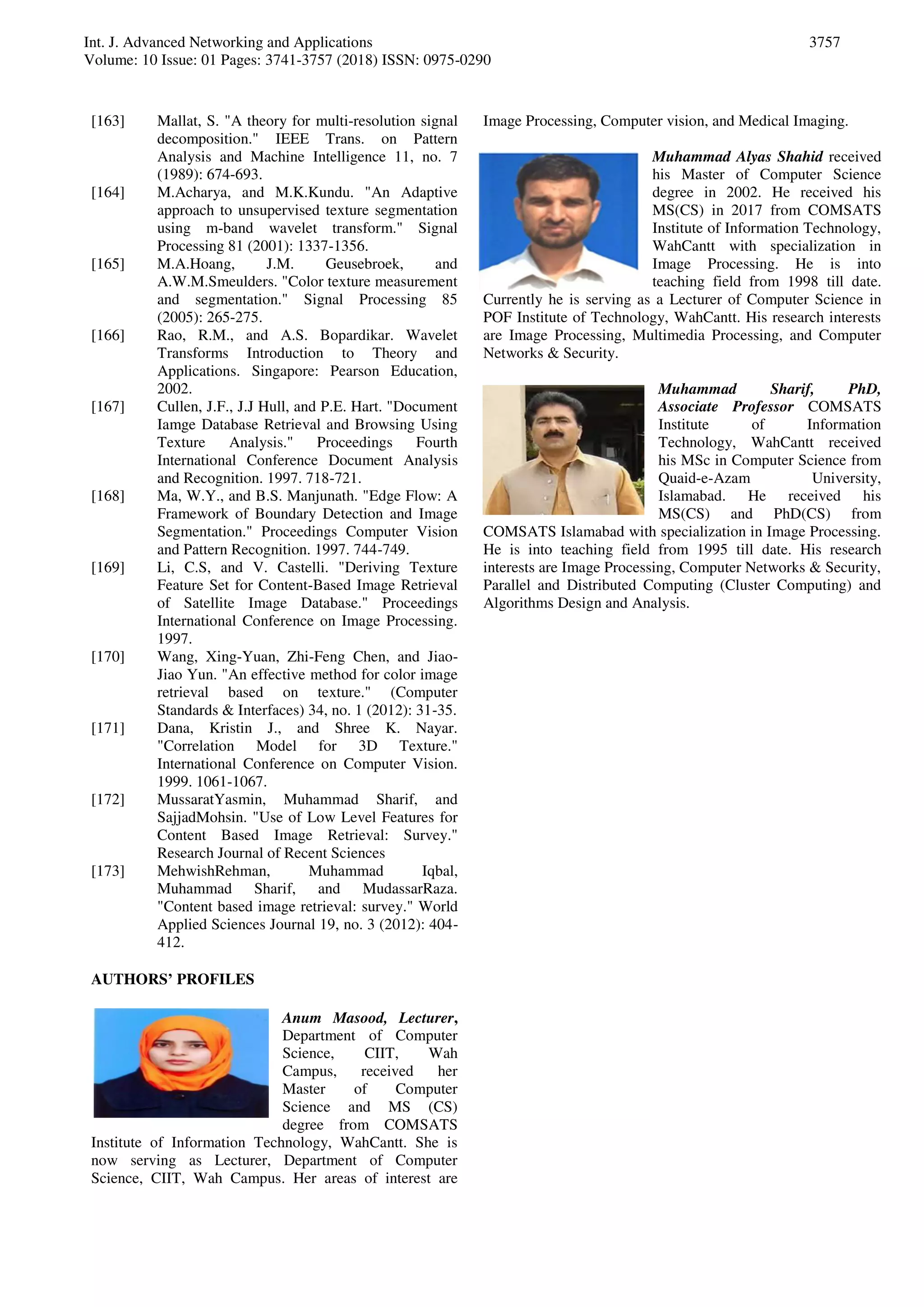 Int. J. Advanced Networking and Applications
Volume: 10 Issue: 01 Pages: 3741-3757 (2018) ISSN: 0975-0290
3757
[163] Mallat, S. "A theory for multi-resolution signal
decomposition." IEEE Trans. on Pattern
Analysis and Machine Intelligence 11, no. 7
(1989): 674-693.
[164] M.Acharya, and M.K.Kundu. "An Adaptive
approach to unsupervised texture segmentation
using m-band wavelet transform." Signal
Processing 81 (2001): 1337-1356.
[165] M.A.Hoang, J.M. Geusebroek, and
A.W.M.Smeulders. "Color texture measurement
and segmentation." Signal Processing 85
(2005): 265-275.
[166] Rao, R.M., and A.S. Bopardikar. Wavelet
Transforms Introduction to Theory and
Applications. Singapore: Pearson Education,
2002.
[167] Cullen, J.F., J.J Hull, and P.E. Hart. "Document
Iamge Database Retrieval and Browsing Using
Texture Analysis." Proceedings Fourth
International Conference Document Analysis
and Recognition. 1997. 718-721.
[168] Ma, W.Y., and B.S. Manjunath. "Edge Flow: A
Framework of Boundary Detection and Image
Segmentation." Proceedings Computer Vision
and Pattern Recognition. 1997. 744-749.
[169] Li, C.S, and V. Castelli. "Deriving Texture
Feature Set for Content-Based Image Retrieval
of Satellite Image Database." Proceedings
International Conference on Image Processing.
1997.
[170] Wang, Xing-Yuan, Zhi-Feng Chen, and Jiao-
Jiao Yun. "An effective method for color image
retrieval based on texture." (Computer
Standards & Interfaces) 34, no. 1 (2012): 31-35.
[171] Dana, Kristin J., and Shree K. Nayar.
"Correlation Model for 3D Texture."
International Conference on Computer Vision.
1999. 1061-1067.
[172] MussaratYasmin, Muhammad Sharif, and
SajjadMohsin. "Use of Low Level Features for
Content Based Image Retrieval: Survey."
Research Journal of Recent Sciences
[173] MehwishRehman, Muhammad Iqbal,
Muhammad Sharif, and MudassarRaza.
"Content based image retrieval: survey." World
Applied Sciences Journal 19, no. 3 (2012): 404-
412.
AUTHORS’ PROFILES
Anum Masood, Lecturer,
Department of Computer
Science, CIIT, Wah
Campus, received her
Master of Computer
Science and MS (CS)
degree from COMSATS
Institute of Information Technology, WahCantt. She is
now serving as Lecturer, Department of Computer
Science, CIIT, Wah Campus. Her areas of interest are
Image Processing, Computer vision, and Medical Imaging.
Muhammad Alyas Shahid received
his Master of Computer Science
degree in 2002. He received his
MS(CS) in 2017 from COMSATS
Institute of Information Technology,
WahCantt with specialization in
Image Processing. He is into
teaching field from 1998 till date.
Currently he is serving as a Lecturer of Computer Science in
POF Institute of Technology, WahCantt. His research interests
are Image Processing, Multimedia Processing, and Computer
Networks & Security.
Muhammad Sharif, PhD,
Associate Professor COMSATS
Institute of Information
Technology, WahCantt received
his MSc in Computer Science from
Quaid-e-Azam University,
Islamabad. He received his
MS(CS) and PhD(CS) from
COMSATS Islamabad with specialization in Image Processing.
He is into teaching field from 1995 till date. His research
interests are Image Processing, Computer Networks & Security,
Parallel and Distributed Computing (Cluster Computing) and
Algorithms Design and Analysis.
 