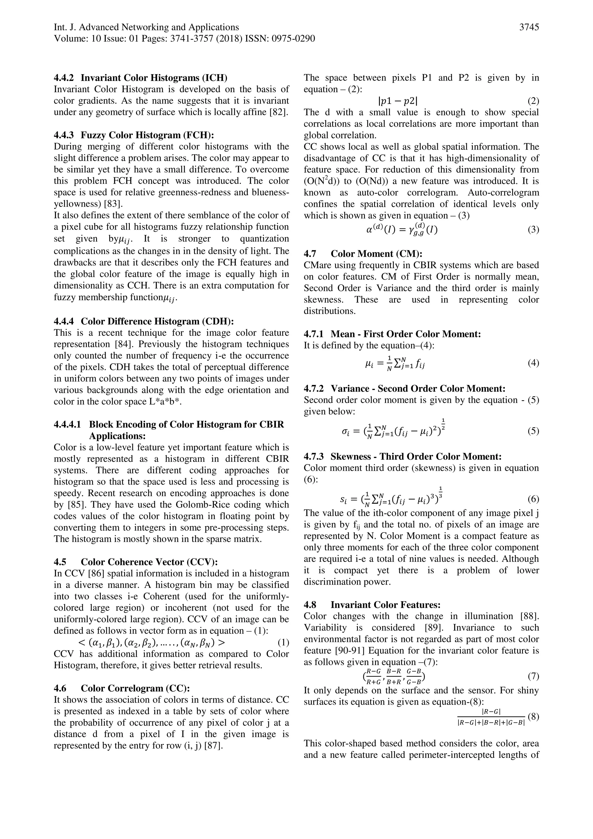 Int. J. Advanced Networking and Applications
Volume: 10 Issue: 01 Pages: 3741-3757 (2018) ISSN: 0975-0290
3745
4.4.2 Invariant Color Histograms (ICH)
Invariant Color Histogram is developed on the basis of
color gradients. As the name suggests that it is invariant
under any geometry of surface which is locally affine [82].
4.4.3 Fuzzy Color Histogram (FCH):
During merging of different color histograms with the
slight difference a problem arises. The color may appear to
be similar yet they have a small difference. To overcome
this problem FCH concept was introduced. The color
space is used for relative greenness-redness and blueness-
yellowness) [83].
It also defines the extent of there semblance of the color of
a pixel cube for all histograms fuzzy relationship function
set given by𝜇 . It is stronger to quantization
complications as the changes in in the density of light. The
drawbacks are that it describes only the FCH features and
the global color feature of the image is equally high in
dimensionality as CCH. There is an extra computation for
fuzzy membership function𝜇 .
4.4.4 Color Difference Histogram (CDH):
This is a recent technique for the image color feature
representation [84]. Previously the histogram techniques
only counted the number of frequency i-e the occurrence
of the pixels. CDH takes the total of perceptual difference
in uniform colors between any two points of images under
various backgrounds along with the edge orientation and
color in the color space L*a*b*.
4.4.4.1 Block Encoding of Color Histogram for CBIR
Applications:
Color is a low-level feature yet important feature which is
mostly represented as a histogram in different CBIR
systems. There are different coding approaches for
histogram so that the space used is less and processing is
speedy. Recent research on encoding approaches is done
by [85]. They have used the Golomb-Rice coding which
codes values of the color histogram in floating point by
converting them to integers in some pre-processing steps.
The histogram is mostly shown in the sparse matrix.
4.5 Color Coherence Vector (CCV):
In CCV [86] spatial information is included in a histogram
in a diverse manner. A histogram bin may be classified
into two classes i-e Coherent (used for the uniformly-
colored large region) or incoherent (not used for the
uniformly-colored large region). CCV of an image can be
defined as follows in vector form as in equation – (1):
< , , , , … . . , 𝑁, 𝑁 > (1)
CCV has additional information as compared to Color
Histogram, therefore, it gives better retrieval results.
4.6 Color Correlogram (CC):
It shows the association of colors in terms of distance. CC
is presented as indexed in a table by sets of color where
the probability of occurrence of any pixel of color j at a
distance d from a pixel of I in the given image is
represented by the entry for row (i, j) [87].
The space between pixels P1 and P2 is given by in
equation – (2):
|𝑝 − 𝑝 | (2)
The d with a small value is enough to show special
correlations as local correlations are more important than
global correlation.
CC shows local as well as global spatial information. The
disadvantage of CC is that it has high-dimensionality of
feature space. For reduction of this dimensionality from
(O(N2
d)) to (O(Nd)) a new feature was introduced. It is
known as auto-color correlogram. Auto-correlogram
confines the spatial correlation of identical levels only
which is shown as given in equation – (3)
𝑑
𝐼 = 𝑔,𝑔
𝑑
𝐼 (3)
4.7 Color Moment (CM):
CMare using frequently in CBIR systems which are based
on color features. CM of First Order is normally mean,
Second Order is Variance and the third order is mainly
skewness. These are used in representing color
distributions.
4.7.1 Mean - First Order Color Moment:
It is defined by the equation–(4):
𝜇 =
𝑁
∑ 𝑓𝑁
= (4)
4.7.2 Variance - Second Order Color Moment:
Second order color moment is given by the equation - (5)
given below:
𝜎 =
𝑁
∑ 𝑓 − 𝜇𝑁
= (5)
4.7.3 Skewness - Third Order Color Moment:
Color moment third order (skewness) is given in equation
(6):
=
𝑁
∑ 𝑓 − 𝜇𝑁
= (6)
The value of the ith-color component of any image pixel j
is given by fij and the total no. of pixels of an image are
represented by N. Color Moment is a compact feature as
only three moments for each of the three color component
are required i-e a total of nine values is needed. Although
it is compact yet there is a problem of lower
discrimination power.
4.8 Invariant Color Features:
Color changes with the change in illumination [88].
Variability is considered [89]. Invariance to such
environmental factor is not regarded as part of most color
feature [90-91] Equation for the invariant color feature is
as follows given in equation –(7):
𝑅−𝐺
𝑅+𝐺
,
𝐵−𝑅
𝐵+𝑅
,
𝐺−𝐵
𝐺−𝐵
(7)
It only depends on the surface and the sensor. For shiny
surfaces its equation is given as equation-(8):
|𝑅−𝐺|
|𝑅−𝐺|+|𝐵−𝑅|+|𝐺−𝐵|
(8)
This color-shaped based method considers the color, area
and a new feature called perimeter-intercepted lengths of
 