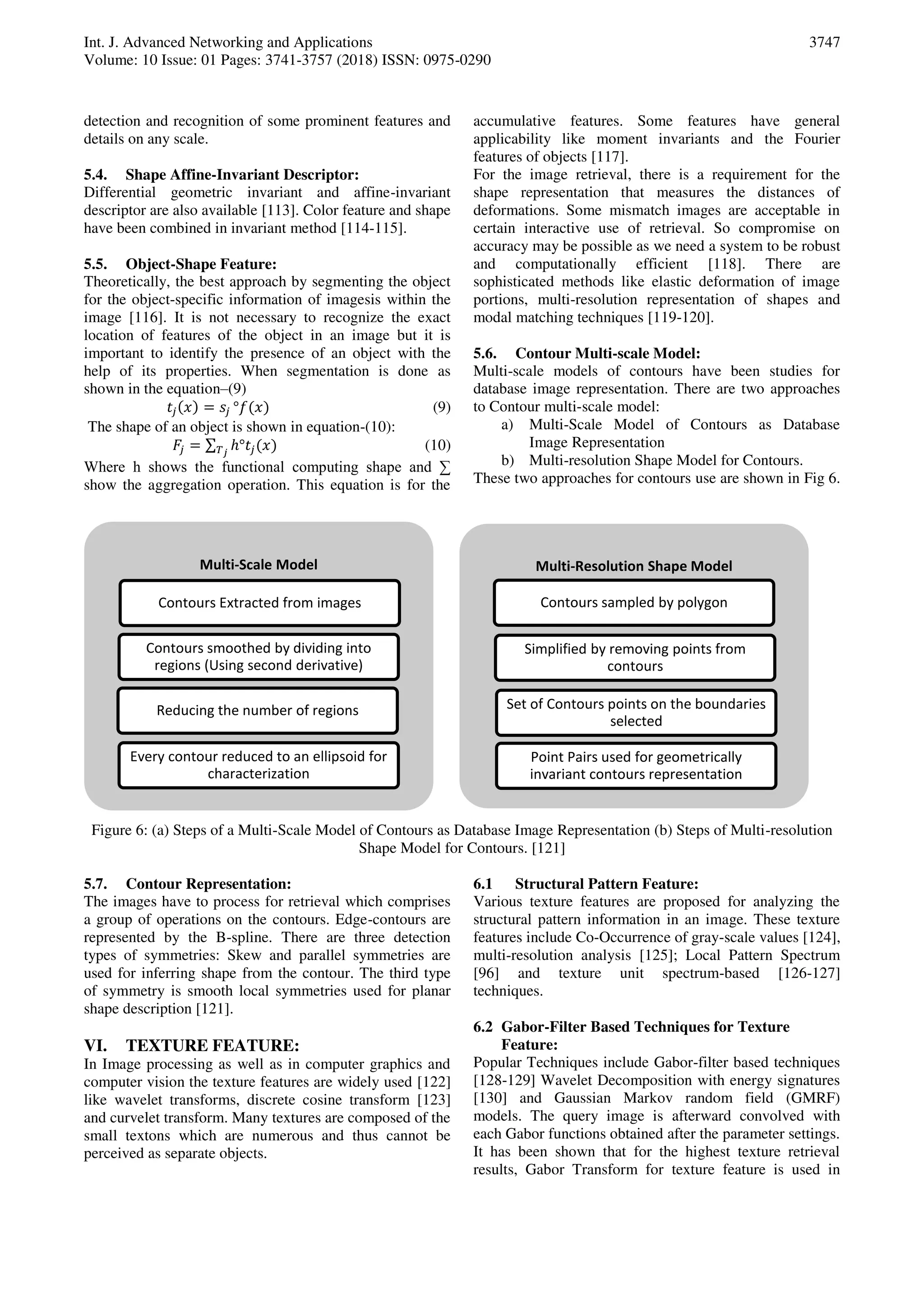 Int. J. Advanced Networking and Applications
Volume: 10 Issue: 01 Pages: 3741-3757 (2018) ISSN: 0975-0290
3747
detection and recognition of some prominent features and
details on any scale.
5.4. Shape Affine-Invariant Descriptor:
Differential geometric invariant and affine-invariant
descriptor are also available [113]. Color feature and shape
have been combined in invariant method [114-115].
5.5. Object-Shape Feature:
Theoretically, the best approach by segmenting the object
for the object-specific information of imagesis within the
image [116]. It is not necessary to recognize the exact
location of features of the object in an image but it is
important to identify the presence of an object with the
help of its properties. When segmentation is done as
shown in the equation–(9)
𝑥 = °𝑓 𝑥 (9)
The shape of an object is shown in equation-(10):
𝐹 = ∑ ℎ° 𝑥𝑇 𝑗
(10)
Where h shows the functional computing shape and ∑
show the aggregation operation. This equation is for the
accumulative features. Some features have general
applicability like moment invariants and the Fourier
features of objects [117].
For the image retrieval, there is a requirement for the
shape representation that measures the distances of
deformations. Some mismatch images are acceptable in
certain interactive use of retrieval. So compromise on
accuracy may be possible as we need a system to be robust
and computationally efficient [118]. There are
sophisticated methods like elastic deformation of image
portions, multi-resolution representation of shapes and
modal matching techniques [119-120].
5.6. Contour Multi-scale Model:
Multi-scale models of contours have been studies for
database image representation. There are two approaches
to Contour multi-scale model:
a) Multi-Scale Model of Contours as Database
Image Representation
b) Multi-resolution Shape Model for Contours.
These two approaches for contours use are shown in Fig 6.
Figure 6: (a) Steps of a Multi-Scale Model of Contours as Database Image Representation (b) Steps of Multi-resolution
Shape Model for Contours. [121]
5.7. Contour Representation:
The images have to process for retrieval which comprises
a group of operations on the contours. Edge-contours are
represented by the B-spline. There are three detection
types of symmetries: Skew and parallel symmetries are
used for inferring shape from the contour. The third type
of symmetry is smooth local symmetries used for planar
shape description [121].
VI. TEXTURE FEATURE:
In Image processing as well as in computer graphics and
computer vision the texture features are widely used [122]
like wavelet transforms, discrete cosine transform [123]
and curvelet transform. Many textures are composed of the
small textons which are numerous and thus cannot be
perceived as separate objects.
6.1 Structural Pattern Feature:
Various texture features are proposed for analyzing the
structural pattern information in an image. These texture
features include Co-Occurrence of gray-scale values [124],
multi-resolution analysis [125]; Local Pattern Spectrum
[96] and texture unit spectrum-based [126-127]
techniques.
6.2 Gabor-Filter Based Techniques for Texture
Feature:
Popular Techniques include Gabor-filter based techniques
[128-129] Wavelet Decomposition with energy signatures
[130] and Gaussian Markov random field (GMRF)
models. The query image is afterward convolved with
each Gabor functions obtained after the parameter settings.
It has been shown that for the highest texture retrieval
results, Gabor Transform for texture feature is used in
Multi-Scale Model
Contours Extracted from images
Contours smoothed by dividing into
regions (Using second derivative)
Reducing the number of regions
Every contour reduced to an ellipsoid for
characterization
Multi-Resolution Shape Model
Contours sampled by polygon
Simplified by removing points from
contours
Set of Contours points on the boundaries
selected
Point Pairs used for geometrically
invariant contours representation
 