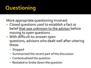 More appropriate questioning involved:
 Closed questions used to establish a fact or
  belief that was unknown to the advisor before
  moving to open questions
 With difficult-to-answer open
  questions, advisors who dealt well after uttering
  these:
     Stopped
     Summarised the recent part of the discussion
     Contextualised the question
     Restated or broke down the question
 