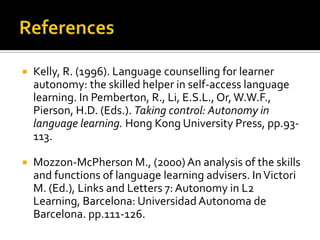    Kelly, R. (1996). Language counselling for learner
    autonomy: the skilled helper in self-access language
    learning. In Pemberton, R., Li, E.S.L., Or, W.W.F.,
    Pierson, H.D. (Eds.). Taking control: Autonomy in
    language learning. Hong Kong University Press, pp.93-
    113.

   Mozzon-McPherson M., (2000) An analysis of the skills
    and functions of language learning advisers. In Victori
    M. (Ed.), Links and Letters 7: Autonomy in L2
    Learning, Barcelona: Universidad Autonoma de
    Barcelona. pp.111-126.
 