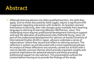    Although learning advisors are often qualified teachers, the skills they
    apply, such as those discussed by Kelly (1996), require a significant shift
    in approach regarding interaction with students. As teachers reorient
    themselves to advising, their role changes quite markedly from teaching
    language to advising on learning (Mozzon-McPherson, 2001). This
    challenging move requires professional development training to support
    and ease the alteration of professional roles (Hafner& Young, 2007). As
    part of the professional development for advisors at Kanda University of
    International Studies (KUIS) in Japan, advisors undertake a series of
    ‘observations’ where they record and reflect on advising sessions. The
    reflection is written up and discussed with a more experienced advisor.
    An analysis of these reflections was recently carried out at KUIS with a
    view to identify common themes which provide important insights and
    practical implications for potential advisors and those providing
    professional support to new advisors. This presentation outlines the
    context before moving on to provide the findings of the study.
 