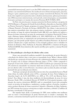 20 Ros-Tonen
Ambiente & Sociedade ■ Campinas v. X, n. 1 ■ p. 11-25 ■ jan.-jun. 2007
comunidade internacional, como é o caso das ONGs ambientais e os centros de pesquisa que
apóiam o uso sustentável da floresta. Isso resulta em novos fóruns de negociações, parcerias,
alianças e ações conjuntas para a conservação e manejo sustentável das florestas. No nível
local, estão surgindo novas parcerias entre os doadores internacionais, agências governamen-
tais, ONGs nacionais e internacionais, o setor privado, centros de pesquisa e as comunidades
locais para a proteção e co-manejo dos recursos florestais (­ROS‑TONEN, 2007).
No Pará, tais parcerias para o manejo sustentável da floresta incluem o programa do
GTZ ProManejo e o Programa de Grande Escala da Biosfera-Atmosfera na Amazônia (LBA)
na Floresta Nacional de Tapajós, programas de manejo florestal comunitários do PPG-7 e
o Manejo Florestal e Prestação de Serviços (MAFLOPS). Este último é uma parceria do
tipo empresa-comunidade entre uma pequena empresa madeireira e pequenos proprietá-
rios situados ao longo da rodovia Santarém-Cuiabá (BR-163) com objetivo de explorar a
floresta de forma sustentável em terras de assentamento do Instituto Nacional de Coloni-
zação e Reforma Agrária (INCRA) (LIMA et al., 2003; NEPSTAD et al., 2005). Existem
também parcerias entre as organizações não governamentais nacionais e internacionais de
pesquisa, que têm gerado grande impacto nas políticas brasileiras florestais e de desenvol-
vimento voltadas para a região amazônica. Como exemplos podemos citar os trabalhos do
Instituto do Homem e Meio Ambiente da Amazônia (IMAZON) e o Instituto de Pesquisa
Ambiental (IPAM). Essas iniciativas dão suporte científico para a gestão e o manejo florestal
­sustentável.
5.3	 Descentralização e devolução dos direitos sobre a terra
Existe uma perceptível tendência mundial à descentralização da gestão florestal e
a devolução dos direitos sobre a terra para as comunidades locais. White e Martin (2002)
calcularam que a proporção de terras florestais sob a administração indígena ou comunitária
nos 18 países com as maiores coberturas florestais chega a 21,9%, o dobro comparado à
proporção 15 anos atrás. Scherr e colaboradores (2003) acreditam que a proporção de terras
sob controle de comunidades vai aumentar ainda mais no futuro, já que essas vêm lutando
por seus direitos sobre as terras florestais e um número cada vez maior de países está imple-
mentando leis que reconhecem esses direitos.
Ainda que a proporção de terras florestais nas mãos das comunidades locais no Brasil
esteja abaixo da média indicada acima (13%), a proporção de áreas Terras Indígenas na
Amazônia Legal é de 21,1% (LENTINI et al., 2005, p. 33) e 0,7% são Reservas Extra-
tivistas9
. Essa última é uma das duas tendências da descentralização da posse de terras
florestais. Desde 1990, a lei federal (Decreto Nº 98.897 de 30 de janeiro) permitiu a deli-
mitação das reservas extrativistas (RESEX) onde as comunidades locais estão protegidas
contra as invasões de fazendeiros e madeireiros e podem explorar a borracha, castanha e
outros produtos florestais de forma sustentável. Segundo o Ministério do Meio Ambiente,
em 2005 existiam doze reservas extrativistas na região amazônica, cobrindo 3,3 milhões de
hectares e envolvendo 22.362 pessoas10
.
Em segundo lugar, desde a Constituição de 1988, existe também uma tendência
cada vez maior à descentralização da gestão florestal para os estados e municípios. No
entanto, a autonomia municipal na gestão dos recursos ambientais não está acompanhando
 