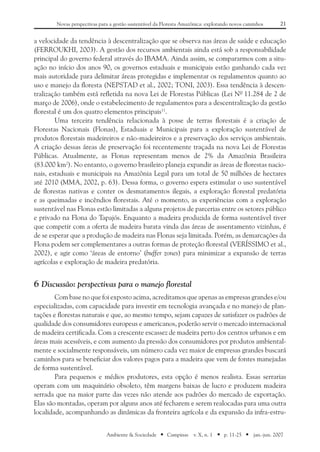 21Novas perspectivas para a gestão sustentável da Floresta Amazônica: explorando novos caminhos
Ambiente & Sociedade ■ Campinas v. X, n. 1 ■ p. 11-25 ■ jan.-jun. 2007
a velocidade da tendência à descentralização que se observa nas áreas de saúde e educação
(FERROUKHI, 2003). A gestão dos recursos ambientais ainda está sob a responsabilidade
principal do governo federal através do IBAMA. Ainda assim, se compararmos com a situ-
ação no início dos anos 90, os governos estaduais e municipais estão ganhando cada vez
mais autoridade para delimitar áreas protegidas e implementar os regulamentos quanto ao
uso e manejo da floresta (NEPSTAD et al., 2002; TONI, 2003). Essa tendência à descen-
tralização também está refletida na nova Lei de Florestas Públicas (Lei Nº 11.284 de 2 de
março de 2006), onde o estabelecimento de regulamentos para a descentralização da gestão
florestal é um dos quatro elementos principais11
.
Uma terceira tendência relacionada à posse de terras florestais é a criação de
Florestas Nacionais (Flonas), Estaduais e Municipais para a exploração sustentável de
produtos florestais madeireiros e não-madeireiros e a preservação dos serviços ambientais.
A criação dessas áreas de preservação foi recentemente traçada na nova Lei de Florestas
Públicas. Atualmente, as Flonas representam menos de 2% da Amazônia Brasileira
(83.000 km2
). No entanto, o governo brasileiro planeja expandir as áreas de florestas nacio-
nais, estaduais e municipais na Amazônia Legal para um total de 50 milhões de hectares
até 2010 (MMA, 2002, p. 63). Dessa forma, o governo espera estimular o uso sustentável
de florestas nativas e conter os desmatamentos ilegais, a exploração florestal predatória
e as queimadas e incêndios florestais. Até o momento, as experiências com a exploração
sustentável nas Flonas estão limitadas a alguns projetos de parcerias entre os setores público
e privado na Flona do Tapajós. Enquanto a madeira produzida de forma sustentável tiver
que competir com a oferta de madeira barata vinda das áreas de assentamento vizinhas, é
de se esperar que a produção de madeira nas Flonas seja limitada. Porém, as demarcações da
Flona podem ser complementares a outras formas de proteção florestal (VERÍSSIMO et al.,
2002), e agir como ‘áreas de entorno’ (buffer zones) para minimizar a expansão de terras
agrícolas e exploração de madeira predatória.
6	Discussão: perspectivas para o manejo florestal
Com base no que foi exposto acima, acreditamos que apenas as empresas grandes e/ou
especializadas, com capacidade para investir em tecnologia avançada e no manejo de plan-
tações e florestas naturais e que, ao mesmo tempo, sejam capazes de satisfazer os padrões de
qualidade dos consumidores europeus e americanos, poderão servir o mercado internacional
de madeira certificada. Com a crescente escassez de madeira perto dos centros urbanos e em
áreas mais acessíveis, e com aumento da pressão dos consumidores por produtos ambiental-
mente e socialmente responsáveis, um número cada vez maior de empresas grandes buscará
caminhos para se beneficiar dos valores pagos para a madeira que vem de fontes manejadas
de forma sustentável.
Para pequenos e médios produtores, esta opção é menos realista. Essas serrarias
operam com um maquinário obsoleto, têm margens baixas de lucro e produzem madeira
serrada que na maior parte das vezes não atende aos padrões do mercado de exportação.
Elas são montadas, operam por alguns anos até fecharem e serem realocadas para uma outra
localidade, acompanhando as dinâmicas da fronteira agrícola e da expansão da infra-estru-
 