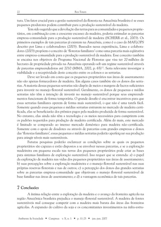 22 Ros-Tonen
Ambiente & Sociedade ■ Campinas v. X, n. 1 ■ p. 11-25 ■ jan.-jun. 2007
tura. Um fator crucial para a gestão sustentável da floresta na Amazônia brasileira é se esses
pequenos produtores podem contribuir para a produção sustentável da madeira.
Temsidosugeridoqueadevoluçãodasterrasparaascomunidadesepequenosproprie-
tários, em combinação com a crescente escassez da madeira, poderia estimular as parcerias
empresa-comunidade para a produção sustentável de madeira (SCHERR et al., 2003). Os
primeiros exemplos de tais parcerias já existem na Amazônia, como é o caso do MAFLOPS
descrito por Lima e colaboradores (2003). Baseados nessa experiência, Lima e colabora-
dores (2003) propõem o conceito de ‘florestas familiares’ como uma parceria mais eqüitativa
entre empresa-comunidade para a produção sustentável da madeira. Esse conceito também
se encaixa nos objetivos do Programa Nacional de Florestas que visa ter 20 milhões de
hectares de propriedade privada na Amazônia operando sob um regime sustentável através
de parcerias empreendedoras até 2010 (MMA, 2002, p. 65)12
. Seria relevante investigar a
viabilidade e a receptividade deste conceito entre os colonos e as serrarias.
Deve ser levado em conta que os pequenos proprietários nas áreas de assentamento
não são apenas fornecedores de madeira. Em alguns casos também são os donos das serra-
rias. A maioria dessas pequenas serrarias não dispõe de meios e margens de lucros suficientes
para investir no manejo florestal sustentável. Geralmente, os donos de pequenas e médias
serrarias não têm a intenção de investir no manejo sustentável porque seus empreendi-
mentos funcionam de forma temporária. O grande desafio é encontrar incentivos para que
essas serrarias familiares operem de forma mais sustentável, o que não é uma tarefa fácil.
Somente quando essas pequenas e médias serrarias entrarem no mercado de madeira certi-
ficada, elas se beneficiarão dos prêmios pagos pela madeira produzida de forma sustentável.
No entanto, elas ainda não têm a tecnologia e os meios necessários para cumprirem com
os padrões requeridos para produção de madeira certificada. Além do mais, este mercado
é limitado se comparado ao imenso mercado doméstico para madeira não-certificada.
Somente com o apoio de doadores ou através de parcerias com grandes empresas e donos
das ‘florestas familiares’, essas pequenas e médias serrarias poderão aperfeiçoar sua produção
para atingir níveis mais sustentáveis.
Futuras pesquisas poderão esclarecer as condições sobre as quais os pequenos
proprietários são capazes e estão dispostos a se envolver nessas parcerias, e se a exploração
madeireira em pequena escala nas terras dos pequenos proprietários pode criar as bases
para sistemas familiares de exploração sustentável. Isso requer que se entenda: a) o papel
da exploração de madeira nas vidas dos pequenos proprietários nas áreas de assentamento;
b) suas percepções sobre a exploração madeireira e o manejo florestal sustentável nas suas
próprias reservas florestais e nas de outros; c) a percepção dos donos das grandes serrarias
sobre as parcerias empresa-comunidade que objetivam o manejo florestal sustentável de
base familiar nas áreas de assentamento; e d) a vantagem econômica de tais parcerias.
7	Conclusões
A íntima relação entre a exploração da madeira e o avanço da fronteira agrícola na
região Amazônica brasileira prejudica o manejo florestal sustentável. A madeira de fontes
sustentáveis mal consegue competir com a madeira mais barata das áreas das fronteiras
agrícolas. A expansão do cultivo da soja e os concomitantes investimentos na infra-estru-
 