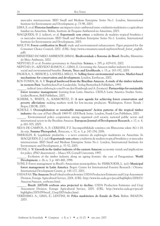 24 Ros-Tonen
Ambiente & Sociedade ■ Campinas v. X, n. 1 ■ p. 11-25 ■ jan.-jun. 2007
mercados internacionais. IIED Small and Medium Enterprise Series No.1. London, International
Institute for Environment and Development, p. 73-98, 2003.
LIMA, E. et al. Florestas familiares: um impacto sócio-ambiental entre a indústria madeireira e a agricultura
familiar na Amazônia. Belém, Instituto de Pesquisa Ambiental na Amazônia, 2003.
MACQUEEN, D. J. (editor), et al. Exportando sem crises: a indústria de madeira tropical brasileira e
os mercados internacionais. IIED Small and Medium Enterprise Series No.1. London, International
Institute for Environment and Development, 2003.
MAY, P. H. Forest certification in Brazil: trade and environmental enhancement. Paper prepared for the
Consumer Choice Council, 2002. (URL: http://www.consumercouncil.org/forest/brazil_forest_english.
pdf).
MINISTÉRIO DO MEIO AMBIENTE (MMA). Biodiversidade e florestas do Brasil. Brasília, Ministério
do Meio Ambiente, 2002.
NEPSTAD, D. et al. Frontier governance in Amazônia. Science, v. 295, p. 629-631, 2002.
NEPSTAD, D.; AZEVEDO-RAMOS, C.; LIMA, E. Governing the Amazon timber industry for maximum
social and environmental benefits. Forests, Trees and Livelihoods, v. 15, p. 183-192, 2005.
PAGIOLA, S.; BISHOP, J.; LANDELL-MILLS, N. Selling forest environmental services. Market-based
mechanisms for conservation and development. London, Earthscan, 2002.
ROS-TONEN, M. A. F. Tropical hardwood from the Brazilian Amazon. A study of the timber industry
in western Pará. Saarbrücken/Fort Lauderdale, Verlag Breitenbach Publishers, 1993.
______. (editor) (em colaboração com H van den Hombergh and A. Zoomers). Partnerships for sustainable
forest resource management: learning from Latin America. CEDLA Latin America Studies Series.
Leiden/Boston, Brill Publishers, 2007.
SCHERR, S., WHITE, A.; KAIMOWITZ, D. A new agenda for achieving forest conservation and
poverty alleviation: making markets work for low-income producers. Washington, Forest Trends /
Bogor, CIFOR, 2003.
SCHOLZ, I. Overexploitation or sustainable management? Action patterns of the tropical timber
industry: the case of Pará (Brazil) 1969-97. GDI Book Series. London, Frank Cass Publishers, 2001.
______. Environmental policy cooperation among organised civil society, national public actors and
international actors in the Brazilian Amazon. European Journal of Development Research, v. 17, n. 4,
p. 681-705, 2005.
SILVA DE CAMPOS, A. P.; CERESINI, P. Z. Incompatibilidade somática em Rhizoctonia solani AG-1 IA
da soja. Summa Phytopathol., Botucatu, v. 32, n. 3, p. 247-254, 2006.
SMERALDI, R. Legalidade predatória – o novo contexto da exploração madeireira na Amazônia. In
MACQUEEN, D. J. (ed.) Exportando sem crises: a indústria de madeira tropical brasileira e os mercados
internacionais. IIED Small and Medium Enterprise Series No.1. London, International Institute for
Environment and Development, p. 37-52, 2003.
STONE, S. W. Growth in the timber industry of the eastern Amazon: economic trends and implications
for policy. (PhD dissertation) – Ithaca NY, Cornell University, 1997.
______. Evolution of the timber industry along an ageing frontier: the case of Paragominas. World
Development, v. 26, n. 3, p. 443-448, 1998.
TONI, F. Forest management in Brazil’s Amazonian municipalities. In: FERROUKHI, L. (ed.) Municipal
forest management in Latin America. Bogor: Centre for International Forestry Research / Ottawa:
International Development Centre, p. 145-177, 2003.
USDA/FAS.TheAmazon:Brazil’sfinalsoybeanfrontier.USDAProductionEstimatesandCropAssessment
Division, Foreign Agricultural Service, 2004. (URL: http://www.fas.usda.gov/pecad/highlights/2004/01/
Amazon/Amazon_soybeans.htm).
______. Brazil: 2005/06 soybean area projected to decline. USDA Production Estimates and Crop
Assessment Division, Foreign Agricultural Service, 2005. (URL: http://www.fas.usda.gov/pecad/
highlights/2005/09/brazil_12sep2005/index.htm).
VERÍSSIMO, A.; LIMA, E.; LENTINI, M. Pólos madeireiros do Estado do Pará. Belém: IMAZON,
2003.
 