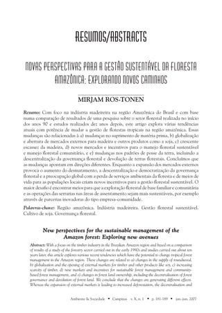 Ambiente & Sociedade ■ Campinas v. X, n. 1 ■ p. 181-189 ■ jan.-jun. 2007
RESUMOS/ABSTRACTS
NOVAS PERSPECTIVAS PARA A GESTÃO SUSTENTÁVEL DA FLORESTA
AMAZÔNICA: EXPLORANDO NOVOS CAMINHOS
Mirjam Ros-Tonen
Resumo: Com foco na indústria madeireira na região Amazônica do Brasil e com base
numa comparação de resultados de uma pesquisa sobre o setor florestal realizada no início
dos anos 90 e estudos realizados dez anos depois, este artigo explora várias tendências
atuais com potência de mudar a gestão de florestas tropicais na região amazônica. Essas
mudanças são relacionadas à a) mudanças no suprimento de matéria prima, b) globalização
e abertura de mercados externos para madeira e outros produtos como a soja, c) crescente
escassez da madeira, d) novos mercados e incentivos para o manejo florestal sustentável
e manejo florestal comunitário, e e) mudanças nos padrões de posse da terra, incluindo a
descentralização da governança florestal e devolução de terras florestais. Concluímos que
as mudanças apontam em direções diferentes. Enquanto a expansão dos mercados externos
provoca o aumento do desmatamento, a descentralização e democratização da governança
florestal e a preocupação global com a perda de serviços ambientais da floresta e de meios de
vida para as populações locais criam novos incentivos para a gestão florestal sustentável. O
maior desafio é encontrar meios para que a exploração florestal de base familiar e comunitária
e as operações das serrarias nas áreas de assentamento sejam mais sustentáveis, por exemplo
através de parcerias inovadoras do tipo empresa-comunidade.
Palavras-chave: Região amazônica. Indústria madeireira. Gestão florestal sustentável.
Cultivo de soja. Governança florestal.
New perspectives for the sustainable management of the
Amazon forest: Exploring new avenues
Abstract: With a focus on the timber industry in the Brazilian Amazon region and based on a comparison
of results of a study of the forestry sector carried out in the early 1990s and studies carried out about ten
years later, this article explores various recent tendencies which have the potential to change tropical forest
management in the Amazon region. These changes are related to a) changes in the supply of roundwood,
b) globalisation and the opening of external markets for timber and other products like soy, c) increasing
scarcity of timber, d) new markets and incentives for sustainable forest management and community-
based forest management, and e) changes in forest land ownership, including the decentralisation of forest
governance and devolution of forest land. We conclude that the changes are generating different effects.
Whereas the expansion of external markets is leading to increased deforestation, the decentralisation and
 