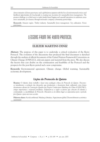 182 Ambiente & Sociedade
Ambiente & Sociedade ■ Campinas v. X, n. 1 ■ p. 181-189 ■ jan.-jun. 2007
democratisation of forest governance and a global preoccupation with the loss of environmental services and
livelihood opportunities for local people is creating new incentives for sustainable forest management. The
greatest challenge is to find ways to make family-based logging and sawmill operations in settlement areas
more sustainable, for instance through innovative company-community partnerships.
Keywords: Amazon region. Timber industry. Sustainable forest management. Soy cultivation. Forest
governance.
LESSONS FROM THE KYOTO PROTOCOL
Eliezer Martins Diniz
Abstract: The purpose of this paper is to undertake a critical evaluation of the Kyoto
Protocol. The evolution of the discussions that produced the final document is sketched
through the analysis of official documents of the United Nations Framework Convention on
Climate Change (UNFCCC), relevant papers and material from the press. We also discuss
the factors that cast doubts on the continuation and feasibility of the Protocol and the
prospects for the post-Kyoto period and a new compromise.
Keywords: Environmental agreement. Climate change. Global warming. Sustainable
economic development.
Lições do Protocolo de Quioto
Resumo: O objetivo deste trabalho é fazer uma avaliação crítica do Protocolo de Quioto. Descreve-
se inicialmente a evolução das discussões que produziram o documento final, utilizando como fontes
documentos oficiais da Convenção-Quadro das Nações Unidas para Mudança do Clima (CQNUMC),
artigos importantes e material jornalístico. Enfatizam-se a seguir os fatores que colocam em dúvida a
continuidade e a factibilidade do Protocolo. Discutem-se em último lugar as expectativas para o período
pós-Quioto e para um novo acordo.
Palavras-chave: Acordoambiental.Mudançaclimática. Aquecimentoglobal. Desenvolvimentoeconômico
sustentável.
 