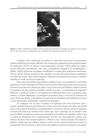 13Novas perspectivas para a gestão sustentável da Floresta Amazônica: explorando novos caminhos
Ambiente & Sociedade ■ Campinas v. X, n. 1 ■ p. 11-25 ■ jan.-jun. 2007
A relação entre a exploração da madeira e a agricultura nas zonas de assentamento
também refletiu na tecnologia utilizada. Das serrarias que empregavam suas próprias equipes
de exploração (57,5% do número total pesquisado), somente 13,9% utilizavam equipa-
mentos florestais especializados, tais como carregadeiras, máquinas de terraplanagem e
skidders. 44,4% utilizavam tecnologias semelhantes às usadas pelos madeireiros autônomos.
O resto, 41,7%, além da motoserra e do caminhão, usavam uma outra máquina, geralmente
um trator de esteira. Essa mesma máquina, adaptada com guincho para puxar a madeira,
também era usada nas lavouras agrícolas.
Uma outra característica que indicava a ligação entre o setor madeireiro e a fronteira
agrícola era a fonte de madeira: 61% das serrarias entrevistadas negociavam com os pequenos
produtores nas áreas de colonização sobre a troca de árvores por dinheiro, madeira serrada,
a construção de uma estrada secundária (ramal) ou ponte, ou empréstimos de máquinas.
Portanto, a venda de árvores ou dos direitos de exploração dava, para os pequenos agri-
cultores, os meios financeiros e tecnológicos necessários para a conversão de florestas em
roças. Da mesma forma, os fazendeiros de gado negociavam direitos de exploração nas áreas
a serem desmatadas, financiando a expansão da pastagem.
As condições sob as quais a madeira era explorada não eram favoráveis para o
manejo sustentável dos recursos florestais. A maior parte das serrarias não tinha um vínculo
direto com as fontes de madeira, e quando tinham, convertiam a floresta em terras agrícolas.
A maioria dos donos de serraria eram colonos que viam a operação de sua serraria como
uma atividade secundária por meio da qual podiam se beneficiar das madeiras valiosas que
se tornavam disponíveis com a transformação da mata em terras agrícolas. Apenas uma
minoria dos donos das serrarias explorava a floresta com o intuito exclusivo de explorar a
madeira. Ainda que esses últimos fossem os únicos atores com potencial para investir no
manejo florestal sustentável, a oferta barata de madeiras tropicais provenientes dos desma-
Figura 1. Típico caminhão de madeira usado nas operações de baixa tecnologia. É equipado com um guin-
cho e cabo de aço para o carregamento do caminhão. É o chamado sistema de catraca.
 