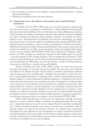 17Novas perspectivas para a gestão sustentável da Floresta Amazônica: explorando novos caminhos
Ambiente & Sociedade ■ Campinas v. X, n. 1 ■ p. 11-25 ■ jan.-jun. 2007
2.	 Novos mercados e incentivos para estimular o manejo florestal sustentável e o manejo
florestal comunitário; e
3.	 Mudanças nos padrões de posse de terras florestais.
5.1	Aumento da escassez de madeiras como incentivo para o manejo florestal
sustentável?
O trabalho do Stone (1997, 1998) sugere que a crescente escassez de madeira pode
servir de incentivo para a realização de investimentos no manejo florestal sustentável, pelo
menos para as grandes madeireiras. Para as serrarias menores, é muito difícil que isso aconteça.
O processamento da madeira na Amazônia representa uma atividade de grande mobilidade
que segue as dinâmicas da fronteira agrícola quando a madeira é proveniente dos desma-
tamentos para o desenvolvimento de agricultura. Nas áreas de assentamento, as serrarias
funcionam até que as reservas de madeira nas vizinhanças sejam esgotadas (SCHOLZ, 2001).
Quando não há mais madeiras, os donos vendem suas máquinas e se dedicam novamente à
agricultura. Este processo é melhor ilustrado quando olhamos à data em que a maior parte das
serrarias foi estabelecida: em 1989, cerca da metade das serrarias investigadas tinham menos
de cinco anos de existência (ROS-TONEN, 1993). Dados coletados por Veríssimo e colabo-
radores, em 1998, revelaram que metade das empresas do Pará também abriu nos anos 90
– com uma variação de 24% na região das Ilhas a 53% nas antigas áreas de fronteira, e 100%
nas áreas recém colonizadas no oeste do Pará. As serrarias são mais móveis do que seus donos:
nosso levantamento em 1989 indicou que 71% das serrarias ao longo da Transamazônica já
tiveram um ou mais donos e operaram em outras localidades.
Estudos conduzidos por Stone (1997, 1998) revelam a economia do processo de
relocação nas situações de crescente escassez de madeira. Ele usou uma versão adaptada
do modelo de Von Thünen do século 18 para analisar as dinâmicas da indústria madeireira
numa fronteira que estava envelhecendo. A distância dos mercados, os custos de trans-
porte, o preço líquido da madeira e a segurança sobre os títulos de propriedade parecem ter
afetado a difusão e o desenvolvimento da indústria madeireira e a disposição de investir no
manejo florestal sustentável e em tecnologias avançadas. Inicialmente, as empresas lidam
com a escassez de áreas de floresta com investimentos em caminhões maiores (para cobrir
maiores distâncias e reduzir o custo de transporte) e com tecnologias avançadas (para tirar
proveito das economias de escala). Quando a escassez aumenta mais, as serrarias se vêem
obrigadas a escolher entre investir novamente em estoques de capital natural (uma opção
para grandes serrarias e madeireiras), fechar (a melhor opção para as pequenas serrarias), ou
se mudar para áreas mais remotas e recomeçar o ciclo novamente (STONE, 1998).
Scholz (2001) descobriu que a maior parte dos empresários responde de maneira
defensiva à escassez, pedindo subsídios e mudanças na legislação florestal. Ela não espera
que os empresários optem por investir mais no manejo florestal sustentável, considerando
que o número limitado de espécies com valor de mercado torna a exploração, além da
extração seletiva, um negócio não lucrativo. Portanto, ela considera que as plantações
homogêneas são mais plausíveis do que investimentos no manejo sustentável de florestas
naturais heterogêneas. Como esta opção só é viável para as grandes empresas, a expectativa
é de que a maior parte das serrarias feche as portas em áreas onde a madeira se torne escassa
e recomece as atividades em uma outra localidade.
 