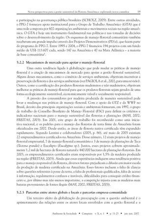 19Novas perspectivas para a gestão sustentável da Floresta Amazônica: explorando novos caminhos
Ambiente & Sociedade ■ Campinas v. X, n. 1 ■ p. 11-25 ■ jan.-jun. 2007
e participação na governança pública brasileira (SCHOLZ, 2005). Entre outras atividades,
o PPG-7 forneceu apoio institucional para o Grupo de Trabalho Amazônico (GTA) que é
uma rede composta por 602 organizações ambientais e movimentos sociais na região amazô-
nica. O GTA é hoje um instrumento fundamental nas políticas e nas tomadas de decisões
sobre o desenvolvimento da região. Os esquemas de manejo florestal comunitário também
receberam um grande impulso através dos Projetos Demonstrativos (PD/a), que fazem parte
do programa do PPG-7. Entre 1995 e 2004, o PPG-7 financiou 194 projetos com um fundo
médio de US$ 113.607 cada, sendo 147 na Amazônia e 47 na Mata Atlântica – a maioria
de base comunitária8
.
5.2.2	 Mecanismos de mercado para apoiar o manejo florestal
Uma outra tendência ligada à globalização que pode mudar as práticas de manejo
florestal é a criação de mecanismos de mercado para apoiar a gestão florestal sustentável.
Alguns desses mecanismos, como o comércio de serviços ambientais, objetivam incentivar a
preservaçãodaflorestaedosserviçosambientais(verPAGIOLAetal.,2002,paraumarevisão).
Outros, como a certificação dos produtos florestais madeireiros e não madeireiros, objetivam
melhorar as práticas de manejo florestal para que os produtos florestais sejam gerados de uma
forma ecologicamente sustentável, economicamente viável e socialmente responsável.
A pressão dos consumidores por madeira produzida de maneira sustentável pode
levar a mudanças nas práticas de manejo florestal. Com o apoio da GTZ e da WWF no
Brasil, dezoito das principais organizações sociais e ambientais formaram, em 1997, o grupo
de trabalho do Conselho Brasileiro de Manejo Florestal (FSC) para definir os critérios e
indicadores nacionais para o manejo sustentável das florestas e plantações (MAY, 2002;
FREITAS, 2003). Em 2001, este grupo de trabalho foi reconhecido como uma inicia-
tiva nacional, e os padrões para o manejo das florestas de terra firme da Amazônia foram
oficializados em 2002. Desde então, as áreas de floresta nativa certificada têm expandido
rapidamente. Segundo Lentini e colaboradores (2005, p. 86), até maio de 2005 existiam
22 empreendimentos certificados na Amazônia. Desse número, 12 eram projetos de manejo
florestal empresarial, 7 de manejo florestal comunitário e 3 de manejo de plantações de Teca
(Tectona grandis) e Eucalipto (Eucalyptus sp.). Juntos, esses projetos cobrem aproximada-
mente 1,2 mil de hectares de floresta natural e 440.000 hectares de plantações florestais. Em
2003, os empreendimentos certificados eram responsáveis por 1,5% da madeira produzida
na região (FREITAS, 2003). Ainda que essas experiências indiquem uma tendência positiva
para o manejo responsável da floresta, diversos fatores prejudicam a difusão em maior escala
da produção de madeira certificada na Amazônia. Esses fatores incluem a falta de clareza
sobre questões referentes à posse da terra, a falta de profissionais qualificados, falta de acesso
à informação, regulamentos confusos e instáveis, dificuldades para conseguir crédito finan-
ceiro e, por último mas não menos importante, a competição injusta com as madeiras mais
baratas provenientes de fontes ilegais (MAY, 2002; FREITAS, 2003).
5.2.3	 Parcerias entre atores globais e locais e parcerias empresa-comunidade
Um terceiro efeito da globalização da preocupação com a questão ambiental é o
aprimoramento das relações entre os atores locais envolvidos com a gestão florestal e a
 