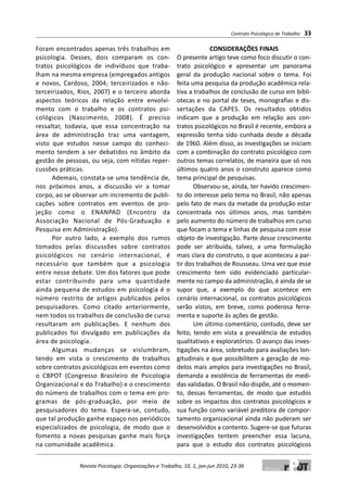Foram encontrados apenas três trabalhos em
psicologia. Desses, dois comparam os con-
tratos psicológicos de indivíduos que traba-
lham na mesma empresa (empregados antigos
e novos, Cardoso, 2004; terceirizados e não-
terceirizados, Rios, 2007) e o terceiro aborda
aspectos teóricos da relação entre envolvi-
mento com o trabalho e os contratos psi-
cológicos (Nascimento, 2008). É preciso
ressaltar, todavia, que essa concentração na
área de administração traz uma vantagem,
visto que estudos nesse campo do conheci-
mento tendem a ser debatidos no âmbito da
gestão de pessoas, ou seja, com nítidas reper-
cussões práticas.
Ademais, constata-se uma tendência de,
nos próximos anos, a discussão vir a tomar
corpo, ao se observar um incremento de publi-
cações sobre contratos em eventos de pro-
jeção como o ENANPAD (Encontro da
Associação Nacional de Pós-Graduação e
Pesquisa em Administração).
Por outro lado, a exemplo dos rumos
tomados pelas discussões sobre contratos
psicológicos no cenário internacional, é
necessário que também que a psicologia
entre nesse debate. Um dos fatores que pode
estar contribuindo para uma quantidade
ainda pequena de estudos em psicologia é o
número restrito de artigos publicados pelos
pesquisadores. Como citado anteriormente,
nem todos os trabalhos de conclusão de curso
resultaram em publicações. E nenhum dos
publicados foi divulgado em publicações da
área de psicologia.
Algumas mudanças se vislumbram,
tendo em vista o crescimento de trabalhos
sobre contratos psicológicos em eventos como
o CBPOT (Congresso Brasileiro de Psicologia
Organizacional e do Trabalho) e o crescimento
do número de trabalhos com o tema em pro-
gramas de pós-graduação, por meio de
pesquisadores do tema. Espera-se, contudo,
que tal produção ganhe espaço nos periódicos
especializados de psicologia, de modo que o
fomento a novas pesquisas ganhe mais força
na comunidade acadêmica.
CONSIDERAÇÕES FINAIS
O presente artigo teve como foco discutir o con-
trato psicológico e apresentar um panorama
geral da produção nacional sobre o tema. Foi
feita uma pesquisa da produção acadêmica rela-
tiva a trabalhos de conclusão de curso em bibli-
otecas e no portal de teses, monografias e dis-
sertações da CAPES. Os resultados obtidos
indicam que a produção em relação aos con-
tratos psicológicos no Brasil é recente, embora a
expressão tenha sido cunhada desde a década
de 1960. Além disso, as investigações se iniciam
com a combinação do contrato psicológico com
outros temas correlatos, de maneira que só nos
últimos quatro anos o construto aparece como
tema principal de pesquisas.
Observou-se, ainda, ter havido crescimen-
to do interesse pelo tema no Brasil, não apenas
pelo fato de mais da metade da produção estar
concentrada nos últimos anos, mas também
pelo aumento do número de trabalhos em curso
que focam o tema e linhas de pesquisa com esse
objeto de investigação. Parte desse crescimento
pode ser atribuída, talvez, a uma formulação
mais clara do construto, o que aconteceu a par-
tir dos trabalhos de Rousseau. Uma vez que esse
crescimento tem sido evidenciado particular-
mente no campo da administração, é ainda de se
supor que, a exemplo do que acontece em
cenário internacional, os contratos psicológicos
serão vistos, em breve, como poderosa ferra-
menta e suporte às ações de gestão.
Um último comentário, contudo, deve ser
feito, tendo em vista a prevalência de estudos
qualitativos e exploratórios. O avanço das inves-
tigações na área, sobretudo para avaliações lon-
gitudinais e que possibilitem a geração de mo-
delos mais amplos para investigações no Brasil,
demanda a existência de ferramentas de medi-
das validadas. O Brasil não dispõe, até o momen-
to, dessas ferramentas, de modo que estudos
sobre os impactos dos contratos psicológicos e
sua função como variável preditora de compor-
tamento organizacional ainda não puderam ser
desenvolvidos a contento. Sugere-se que futuras
investigações tentem preencher essa lacuna,
para que o estudo dos contratos psicológicos
Contrato Psicológico de Trabalho 33
Revista Psicologia: Organizações e Trabalho, 10, 1, jan-jun 2010, 23-36
 