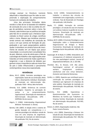 consiga avançar na literatura nacional,
adquirindo a importância que lhe cabe na com-
preensão e explicação do comportamento
humano em contextos de trabalho.
Uma das principais limitações desta
revisão é o fato de ter se baseado em trabalhos
de conclusão de curso e não na análise de arti-
gos de periódicos nacionais sobre o tema. No
entanto, cabe lembrar que se justificou tal opção
pelo fato de se constatar que a literatura espe-
cializada no Brasil carece de artigos científicos
sobre o tema. Mapear que temáticas estariam
sendo centrais nos trabalhos de conclusão de
curso e em que centros de formação de pós-
graduação e por quais pesquisadores poderia
ajudar a vislumbrar um cenário futuro de cresci-
mento de estudos em um tópico que possui
maturidade e se encontra bem consolidado fora
do país. Ademais, serve de alerta para o fato de
a psicologia do trabalho e das organizações estar
tratando um tema central de modo superficial e
tangencial, o que a distancia de debates que
ganham corpo e importância cada vez maior fora
do país e estão influenciando o pensamento
contemporâneo nessa área especializada.
REFERÊNCIAS
Abreu, M.J.C. (2006). Contratos psicológicos nas
organizações: bases de sua construção, efeito
sobre o desempenho individual. Dissertação
de mestrado em Administração não-
publicada. FEAD – Minas, Belo Horizonte.
Almeida, G.O. (2008). Dinâmicas do contrato
psicológico: impactos na percepção de
justiça e no comprometimento
organizacional. Dissertação de mestrado em
Administração não-publicada. UFRJ -
COPPEAD, Rio de Janeiro.
Argyris, C. (1960). Understanding Organizational
Behavior. Homewood. IL: Dorsey.
Barreto, S.M. (2007). A relação entre o sistema de
gestão baseado em competências e o
contrato psicológico do indivíduo: estudo de
caso em uma empresa de engenharia.
Dissertação de mestrado em Administração
não publicada. PUC, Rio de Janeiro.
Bastos, A.V.B. (1994). Comprometimento no
trabalho: a estrutura dos vínculos do
trabalhador com a organização, a carreira e o
sindicato. Tese de Doutorado em Psicologia
não-publicada. UnB, Brasília.
Beyda, T.T. (2008). Formação do contrato
psicológico: um estudo de caso em empresa
com práticas maduras na gestão de recursos
humanos. Dissertação de mestrado em
Administração não-publicada. UFRJ -
COPPEAD, Rio de Janeiro.
Cardoso, M.P.F. (2004). O Contrato Psicológico e suas
Implicações sobre o Comprometimento
Organizacional de Antigos e Novos
Funcionários. Dissertação de mestrado em
Psicologia Social não-publicada. UERJ, Rio de
Janeiro.
Cavanaugh, M. & Noah, R. (1999). Antecedents and
consequences of relational components of
the new psychological contract. Journal of
Organizational Behavior, 20, 3, 323-340.
Chambel, M.J., & Alcover, C.M. (No prelo).
Psychological contract of call-centers
workers: Employment conditions,
satisfaction and civic virtue behaviors.
Economic and Industrial Democracy.
Cortês, L.L. (2005). Aspectos que contribuem para a
construção do contrato psicológico de
indivíduos que ingressam em empresas do
setor público. Dissertação de mestrado em
Administração não-publicada. PUC-RIO, Rio
de Janeiro.
Coutinho, R.B. (2008). Expectativas e
Questionamentos dos Sucessores ou
Membros da Família que Trabalham na
Empresa Familiar. Dissertação de mestrado
em Administração não-publicada. PUC-RIO,
Rio de Janeiro.
Etzioni, A. (1967). Organizações modernas. São
Paulo: Livraria Pioneira.
Ferreira, L.A.A. (2003). Downsizing e Estresse: Um
estudo de caso. Dissertação de mestrado em
Administração não-publicada. PUC - RIO, Rio
de Janeiro.
34 Rios & Gondim
Revista Psicologia: Organizações e Trabalho, 10, 1, jan-jun 2010, 23-36
 