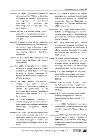 Fontinha, A.S. (2006). Os sistemas de trabalho de
alto desempenho (STADs) e os Contratos
Psicológicos de Trabalho: o que motiva
uma operação de Consultoria?
Dissertação de mestrado em
Administração não-publicada. PUC - RIO,
Rio de Janeiro.
Janssens, M.; Sels, L. & Van den Brande, I. (2003).
Multiple types of psychological contracts – a
six-cluster solution. Human Relations, 56, 11,
1349-1378.
Jurek, W. R. (1968). A study of the relationship
between the psychological contract of route-
men and their sales performance in eight
selected laundry and dry cleaning compa-
nies, University of Colorado – Dissertation
unpublished.
Levinson, H., et al. (1962). Men, management and
mental health. Cambridge, MA: Harvard
University Press.
Lobo, R.A. (2007). Comparação entre o contrato
psicológico da média gerência e da base
operacional: um estudo de caso em empresa
do setor de energia. Dissertação de
mestrado em Administração não-publicada.
UFRJ, Rio de Janeiro.
Lopes, A.L.S.V. (2006). “Servindo a dois senhores”:
Estudos de caso sobre o contrato
psicológico e a dinâmica das relações de
trabalho de profissionais de TI
terceirizados. Dissertação de mestrado em
Administração não-publicada. PUC - RIO,
Rio de Janeiro.
Melo, R.S. (2008). Governança Corporativa e
Contratos Psicológicos: Um estudo de caso
no Recôncavo. Monografia de graduação em
Administração não-publicada. FADBA,
Capoeiruçu.
Menegon, L.F. (2004). Contratos psicológicos como
fatores influenciadores dos índices de
rotatividade voluntária em empresas de
consultoria. Dissertação de mestrado em
Administração não-publicada. FEA/ USP, São
Paulo.
Migliorini, M.A. (2005). A dimensão do contrato
psicológico como acordo das expectativas do
indivíduo nas relações de trabalho na
organização. Tese de Doutorado em
Engenharia da Produção não-publicada.
UFSC, Florianópolis.
Nascimento, R.S. (2008). Envolvimento com o
trabalho e contrato psicológico de trabalho –
considerações teóricas. Monografia de
graduação em Psicologia não-publicada.
UNIFACS, Salvador.
Rios, M.C. (2007). Atribuições iguais, vínculos
organizacionais desiguais: Investigando os
Contratos Psicológicos de terceirizados e
não-terceirizados. Dissertação de mestrado
em Administração não-publicada. UFBA -
PPGP, Salvador.
Rocha, C.B. (2004). Profissão recomeço - O que faz
um funcionário se identificar com uma
empresa pública de estrutura mutante.
Dissertação de mestrado em Administração
não-publicada. PUC - RIO, Rio de Janeiro.
Roehling, M. V. (1997). The origins and early devel-
opment of the psychological contract con-
struct. Journal of Management History. 3,
204-217.
Rousseau, D.M. & Schalk, R. (orgs.) (2000).
Psychological contracts in employment –
Cross-National Perspectives Thousand Oaks,
CA: Sage.
Rousseau, D.M. (1989). Psychological and Implied
Contracts in Organizations Employee
Responsibilities and Rights Journal, 2, 2,
121-139.
___________. (1995). Psychological contracts in
organizations – understanding written and
unwritten agreements. Thousand Oaks, CA:
Sage.
___________. (2005). Psychological Contract Inventory
technical Report – version 2. Retirado em
11/08/2005, no World Wide Web: http://
www.andrew.cmu.edu/user/rousseau/0_repo
rts/reports.html.
Contrato Psicológico de Trabalho 35
Revista Psicologia: Organizações e Trabalho, 10, 1, jan-jun 2010, 23-36
 