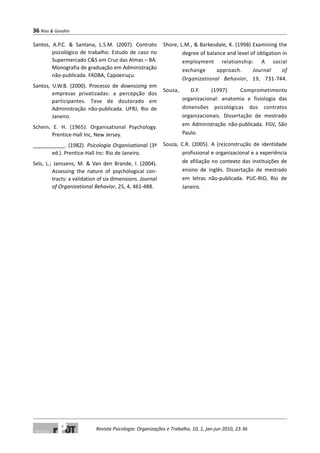 Santos, A.P.C. & Santana, L.S.M. (2007). Contrato
psicológico de trabalho: Estudo de caso no
Supermercado C&S em Cruz das Almas – BA.
Monografia de graduação em Administração
não-publicada. FADBA, Capoeiruçu.
Santos, U.W.B. (2000). Processo de downsizing em
empresas privatizadas: a percepção dos
participantes. Tese de doutorado em
Administração não-publicada. UFRJ, Rio de
Janeiro.
Schein, E. H. (1965). Organisational Psychology.
Prentice-Hall Inc, New Jersey.
___________. (1982). Psicologia Organisational (3ª
ed.). Prentice-Hall Inc: Rio de Janeiro.
Sels, L.; Janssens, M. & Van den Brande, I. (2004).
Assessing the nature of psychological con-
tracts: a validation of six dimensions. Journal
of Organizational Behavior, 25, 4, 461-488.
Shore, L.M., & Barkesdale, K. (1998) Examining the
degree of balance and level of obligation in
employment relationship: A social
exchange approach. Journal of
Organizational Behavior, 19, 731-744.
Sousa, D.F. (1997). Comprometimento
organizacional: anatomia e fisiologia das
dimensões psicológicas dos contratos
organizacionais. Dissertação de mestrado
em Administração não-publicada. FGV, São
Paulo.
Souza, C.R. (2005). A (re)construção de identidade
profissional e organizacional e a experiência
de afiliação no contexto das instituições de
ensino de inglês. Dissertação de mestrado
em letras não-publicada. PUC-RIO, Rio de
Janeiro.
36 Rios & Gondim
Revista Psicologia: Organizações e Trabalho, 10, 1, jan-jun 2010, 23-36
 