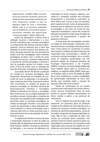 Organizacionais - de 2000 a 2006), num perío-
do em que ocorreram 14 eventos, apenas dois
trabalhos foram apresentados abordando este
tema. Pesquisamos também na base da
Biblioteca Digital de Teses e Dissertações
(BDTD), onde já se encontram cadastrados
mais de 20.000 itens, e encontramos apenas 7
documentos indexados pela palavra-chave
"contrato psicológico". (Beyda, 2008, p.20)
Diante da discrepância numérica entre a
produção nacional e internacional, e a reco-
nhecida importância dos contratos psicológicos
na compreensão dos diversos processos organi-
zacionais, torna-se oportuno que o tema seja
debatido no cenário nacional. Esse debate, con-
tudo, não pode prescindir de uma discussão do
estado atual das investigações sobre contratos
psicológicos no Brasil. Com o intuito de suprir
em parte essa lacuna, o presente artigo discute
o conceito de contrato psicológico e comenta o
tipo de produção nacional em relação a esse
tema. O foco da análise recai na produção de
teses de doutorado, monografias e dissertações.
Essa opção decorre do fato de a produção
em relação aos contratos psicológicos estar
fortemente concentrada em trabalhos de con-
clusão de curso na graduação e na pós-gradu-
ação, ainda que duas linhas de pesquisa tenham
sido encontradas na relação de grupos de
pesquisa vinculados ao Conselho Nacional de
Desenvolvimento Científico e Tecnológico
(CNPq) do Ministério da Ciência e Tecnologia.
Não somente isso, mas os artigos publicados em
periódicos estavam relacionados a trabalhos de
conclusão, com exceção de dois workpapers que
discorriam sobre os contratos psicológicos no
âmbito da educação. Proceder a uma discussão
a partir de dissertações e teses publicadas per-
mitiria localizar os centros de formação onde o
interesse pelo tema se revela promissor para o
desenvolvimento futuro da produção de conhe-
cimento na área.
O mapeamento foi feito no banco de teses
e dissertações disponível na base de dados da
Coordenação de Aperfeiçoamento de Pessoal de
Nível Superior (CAPES), vinculada ao Ministério
da Educação, e nos acervos de bibliotecas de
Instituições de Ensino Superior. Ademais, con-
sultou-se a produção científica dos principais
pesquisadores e orientadores associados ao
tema. Nesse caso, a busca se deu, em princípio,
pelo mapeamento dos nomes de pesquisadores
nacionais que se dedicaram ao tema do contra-
to psicológico e com base nos nomes de seus
respectivos orientadores. A partir daí, a busca foi
efetuada na plataforma Lattes (base de dados de
currículos de pesquisadores e grupos de
pesquisas nacionais).
A maior parte das investigações acontece
no âmbito da administração, sinalizando o dis-
tanciamento que a psicologia ainda possui desse
tema. Como parece ter acontecido no cenário
internacional, o trabalho de Denise Rousseau foi
responsável pela caracterização e difusão do
constructo contrato psicológico. Ao se conside-
rarem os trabalhos apresentados nas três
primeiras edições do Congresso Brasileiro de
Psicologia Organizacional e do Trabalho
(CBPOT), enquanto a primeira edição (2004) não
trazia trabalho algum sobre os contratos psi-
cológicos, na segunda edição (2006), havia qua-
tro trabalhos sobre o tema. Na edição de 2008,
foram duas conferências e quatro modalidades
de apresentação relacionadas ao tema. Sem
dúvida, esse resultado revela a escassez de
pesquisa sobre este tema no Brasil.
Diante da constatação de um quadro
nacional ainda muito aquém do cenário interna-
cional, torna-se fundamental situar de onde
provêm os poucos trabalhos desenvolvidos no
Brasil, visando a avaliar o seu potencial de
crescimento.
Este é o objetivo do presente artigo, o de
apresentar um panorama geral da produção
acadêmica de trabalhos de conclusão de curso a
respeito do constructo contrato psicológico, na
tentativa de identificar pesquisadores, cursos de
formação e programas de pesquisa dedicados ao
tema. Não se tem a pretensão de fazer uma
análise do conteúdo dessa produção, mas
localizar o tema no cenário nacional e avaliar sua
capacidade de crescimento. Os resultados serão
organizados pela natureza do trabalho de con-
clusão de curso, tipo de investigação, caracterís-
Contrato Psicológico de Trabalho 25
Revista Psicologia: Organizações e Trabalho, 10, 1, jan-jun 2010, 23-36
 