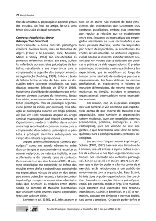 ticas da amostra ou população e aspectos gerais
dos estudos. Ao final do artigo, far-se-á uma
breve discussão do atual panorama.
Contratos Psicológicos: Breve
Retrospectiva Conceitual
Historicamente, o tema contrato psicológico
encontra diversas raízes, mas os trabalhos de
Argyris (1960) e de Levinson, Price, Munden,
Mandl e Solley (1962) são considerados as
primeiras referências diretas. Em 1965, Schein
faz referência aos contratos psicológicos de tra-
balho, ressaltando a sua importância para a
compreensão e a gestão dos comportamentos
na organização (Roehling, 1997). Embora o texto
de Schein tenha servido de base para as dis-
cussões sobre contratos psicológicos nas duas
décadas seguintes (década de 1970 e 1980),
houve uma pluralidade de abordagens que enfa-
tizavam diversos aspectos do fenômeno. Nessa
fase inicial, eram encontrados textos sobre con-
tratos psicológicos fora da psicologia organiza-
cional (como na clínica, por exemplo). Essa situ-
ação se prolongaria durante um longo período,
até que, em 1989, Rousseau lançasse seu artigo
seminal Psychological and Implied Contracts in
Organizations, sendo os trabalhos dessa autora
ainda hoje reconhecidos como um marco para a
compreensão dos contratos psicológicos e para
toda a produção científica subsequente no
campo dos estudos organizacionais.
Argyris (1960) considerava o "contrato psi-
cológico" como um acordo não-escrito entre
duas partes que se comprometem a respeitar as
normas recíprocas, de natureza implícita, o que
o diferenciaria dos demais tipos de contratos
(Sels, Janssens e Van den Brande, 2004). O con-
trato psicológico era concebido na esfera das
relações entre chefia e subordinado, consistindo
nas expectativas mútuas de cada um dos atores
para com o outro. Em resumo, a ideia de contra-
to psicológico surge das expectativas não-decla-
radas que orientam as relações entre atores
sociais no contexto de trabalho. Expectativas
que sinalizam tanto deveres quanto concessões
feitas por cada um deles.
Levinson e col. (1962, p.21) destacaram o
fato de os atores não estarem de todo cons-
cientes das expectativas que sustentam seus
contratos psicológicos, embora elas terminem
por regular as relações que se estabelecem
entre eles. Enquanto as expectativas dos empre-
gados atenderiam às suas necessidades e va-
lores pessoais diversos, sendo hierarquizadas
por ordem de importância, as expectativas dos
chefes seriam oriundas do ambiente organiza-
cional em que se inserem, estando também sus-
tentadas em valores que se traduzem em políti-
cas e práticas da vida organizacional. É preciso
reconhecer, no entanto, a natureza dinâmica das
expectativas, que se modificam ao longo do
tempo como resultado de mudanças pessoais e
organizacionais. Em fases distintas da carreira
profissional, as expectativas e valores se
mostram diferenciados, do mesmo modo que
mudanças na direção, estrutura e processos
organizacionais desencadeiam novas expectati-
vas e valores.
Em resumo, não só as pessoas avançam
nas suas carreiras e vão alterando suas expecta-
tivas acerca do que esperar do trabalho e da
organização, como também as organizações
sofrem mudanças, quer por constrições externas
(econômicas, políticas, ideológicas e mer-
cadológicas), quer por vontade de seus diri-
gentes, o que desencadeia uma série de conse-
quências para a configuração dos contratos psi-
cológicos.
Em seu livro "Organizational Psychology",
Schein (1970, 1982) baseia-se nos trabalhos de
Levinson, mas dá ênfase a alguns outros aspec-
tos da estrutura e dos tipos organizacionais que
findam por repercutir nos contratos psicológi-
cos. Schein se baseia em Etzioni (1967) para afir-
mar que o tipo de poder e a forma como ele é
exercido estão relacionados a um padrão de
envolvimento com a organização. Para Etzioni,
há três tipos de poder organizacional: i) o coerci-
tivo, baseado em sanções físicas e psicológicas,
como, por exemplo, medo e força, ii) o material,
cujo controle está assentado nos recursos
econômicos, salários e benefícios, e o iii) o nor-
mativo, apoiado em símbolos e normas sociais,
tais como o prestígio. O tipo de poder define o
26 Rios & Gondim
Revista Psicologia: Organizações e Trabalho, 10, 1, jan-jun 2010, 23-36
 