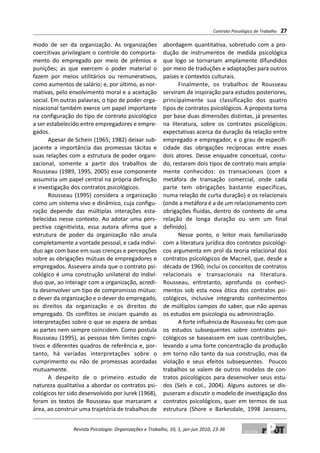 modo de ser da organização. As organizações
coercitivas privilegiam o controle do comporta-
mento do empregado por meio de prêmios e
punições; as que exercem o poder material o
fazem por meios utilitários ou remunerativos,
como aumentos de salário; e, por último, as nor-
mativas, pelo envolvimento moral e a aceitação
social. Em outras palavras, o tipo de poder orga-
nizacional também exerce um papel importante
na configuração do tipo de contrato psicológico
a ser estabelecido entre empregadores e empre-
gados.
Apesar de Schein (1965; 1982) deixar sub-
jacente a importância das promessas tácitas e
suas relações com a estrutura de poder organi-
zacional, somente a partir dos trabalhos de
Rousseau (1989, 1995, 2005) esse componente
assumiria um papel central na própria definição
e investigação dos contratos psicológicos.
Rousseau (1995) considera a organização
como um sistema vivo e dinâmico, cuja configu-
ração depende das múltiplas interações esta-
belecidas nesse contexto. Ao adotar uma pers-
pectiva cognitivista, essa autora afirma que a
estrutura de poder da organização não anula
completamente a vontade pessoal, e cada indiví-
duo age com base em suas crenças e percepções
sobre as obrigações mútuas de empregadores e
empregados. Assevera ainda que o contrato psi-
cológico é uma construção unilateral do indiví-
duo que, ao interagir com a organização, acredi-
ta desenvolver um tipo de compromisso mútuo:
o dever da organização e o dever do empregado,
os direitos da organização e os direitos do
empregado. Os conflitos se iniciam quando as
interpretações sobre o que se espera de ambas
as partes nem sempre coincidem. Como postula
Rousseau (1995), as pessoas têm limites cogni-
tivos e diferentes quadros de referência e, por-
tanto, há variadas interpretações sobre o
cumprimento ou não de promessas acordadas
mutuamente.
A despeito de o primeiro estudo de
natureza qualitativa a abordar os contratos psi-
cológicos ter sido desenvolvido por Jurek (1968),
foram os textos de Rousseau que marcaram a
área, ao construir uma trajetória de trabalhos de
abordagem quantitativa, sobretudo com a pro-
dução de instrumentos de medida psicológica
que logo se tornariam amplamente difundidos
por meio de traduções e adaptações para outros
países e contextos culturais.
Finalmente, os trabalhos de Rousseau
serviram de inspiração para estudos posteriores,
principalmente sua classificação dos quatro
tipos de contratos psicológicos. A proposta toma
por base duas dimensões distintas, já presentes
na literatura, sobre os contratos psicológicos:
expectativas acerca da duração da relação entre
empregado e empregador, e o grau de especifi-
cidade das obrigações recíprocas entre esses
dois atores. Desse enquadre conceitual, contu-
do, restaram dois tipos de contrato mais ampla-
mente conhecidos: os transacionais (com a
metáfora de transação comercial, onde cada
parte tem obrigações bastante específicas,
numa relação de curta duração) e os relacionais
(onde a metáfora é a de um relacionamento com
obrigações fluidas, dentro do contexto de uma
relação de longa duração ou sem um final
definido).
Nesse ponto, o leitor mais familiarizado
com a literatura jurídica dos contratos psicológi-
cos argumenta em prol da teoria relacional dos
contratos psicológicos de Macneil, que, desde a
década de 1960, inclui os conceitos de contratos
relacionais e transacionais na literatura.
Rousseau, entretanto, aprofunda os conheci-
mentos sob esta nova ótica dos contratos psi-
cológicos, inclusive integrando conhecimentos
de múltiplos campos do saber, que não apenas
os estudos em psicologia ou administração.
A forte influência de Rousseau fez com que
os estudos subsequentes sobre contratos psi-
cológicos se baseassem em suas contribuições,
levando a uma forte concentração da produção
em torno não tanto da sua construção, mas da
violação e seus efeitos subsequentes. Poucos
trabalhos se valem de outros modelos de con-
tratos psicológicos para desenvolver seus estu-
dos (Sels e col., 2004). Alguns autores se dis-
puseram a discutir o modelo de investigação dos
contratos psicológicos, quer em termos de sua
estrutura (Shore e Barkesdale, 1998 Janssens,
Contrato Psicológico de Trabalho 27
Revista Psicologia: Organizações e Trabalho, 10, 1, jan-jun 2010, 23-36
 
