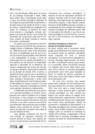 Sels, e Van Den Brande, 2003), quer em termos
de sua tipologia (Cavanaugh e Noah, 1999).
Nesse último caso, a preocupação recaiu sobre
os tipos de contrato psicológico originados da
articulação de duas dimensões fundamentais: a
duração temporal da relação de trocas e o grau
de clareza e especificidade das obrigações recí-
procas. As mudanças na dinâmica de trocas
entre empresa e empregado, contudo, obri-
garam esse grupo de autores a uma revisão dos
elementos que caracterizam cada tipo de con-
trato, embora ele tenha mantido as mesmas
dimensões e combinações.
Os autores que se propuseram a discutir a
própria estrutura constituinte dos contratos psi-
cológicos (Shore e Barkesdale, 1998 Janssens e
col., 2003) procuraram incluir novas dimensões,
tais como, i) tangibilidade, grau em que os ter-
mos do contrato são percebidos como definidos
e sem ambiguidade; ii) escopo, o limite de
demarcação entre as relações de trabalho e ou-
tros aspectos da vida pessoal; iii) estabilidade,
referente à capacidade de se flexibilizar sem
implicar renegociação dos termos de contrato,
iv) estrutura temporal, relacionada às expectati-
vas de duração da relação entre as partes; v)
simetria de trocas, grau em que se percebem as
diferenças em relação às trocas estabelecidas
como aceitáveis (comparando o modo como
alguns trabalhadores de nível hierárquico distin-
to são tratados em relação a outros); e vi) nível
de contrato, indicando a percepção do contrato
como regulado individual ou coletivamente.
A redefinição das dimensões que estrutu-
ram o contrato psicológico, no entanto, não re-
presenta uma ruptura completa com o modelo
de Rousseau, o mais utilizado em investigação
sobre o tema no cenário internacional, visto que
reconhece o seu valor e preserva uma série de
suas dimensões. Mas avança quando se dispõe a
debater outras maneiras de conceber o fenô-
meno, considerando uma gama mais ampla de
tipos de relações de troca.
Esses debates, entretanto, são fruto de
uma tradição de pesquisas realizadas em
cenários distintos do Brasil. Esse aspecto, por
sua vez, é essencial para a compreensão do fun-
cionamento dos contratos psicológicos. A
despeito do fato de expectativas existirem em
qualquer interação onde há trocas (tácitas ou
explícitas), essas expectativas são reguladas por
mecanismos próprios a cada contexto cultural.
Rousseu e Schalk (2000) esclarecem, portanto, a
possibilidade de haver variação dos modelos de
contrato psicológico em diferentes países. Não
se trata apenas de entender o que são os con-
tratos psicológicos e como funcionam, mas sim o
que são e como funcionam num determinado
lugar e período.
Contratos Psicológicos no Brasil: um
Retrato da Produção Nacional
No Brasil, embora não se encontrem investi-
gações que se detenham mais sobre esse tópico,
os primeiros textos de contratos psicológicos
foram traduções de livros e manuais
estrangeiros. Uma das primeiras traduções foi a
do livro "Psicologia Organizacional", de Schein,
em 1965. Na produção nacional, pouco materi-
al é encontrado, exceto comentários pontuais
em trabalhos que versam sobre temas corre-
latos. Dessa maneira, os contratos psicológicos
permanecem como tema pouco estudado no
Brasil, ou tratado de maneira superficial, ou
ainda como recurso para explicar melhor outro
tema relacionado a ele.
Em anos mais recentes, esse quadro
parece estar mudando. Um dos primeiros estu-
dos nessa direção foi o de Sousa, publicado em
1997, oito anos após o artigo seminal de
Rousseau, e quase quarenta após a expressão
contrato psicológico ter sido cunhada por
Argyris. Esse estudo explora as relações entre
comprometimento organizacional (fenômeno
multidimensional de vínculo com a organização
que envolve afeto, identificação, vontade de
permanecer e qualidade de desempenho) e as
dimensões psicológicas dos contratos organiza-
cionais. Sousa (1997) considera o contrato psi-
cológico como um elemento de mediação na
relação entre indivíduo e organização, e afirma
também que os contratos psicológicos teriam
impactos nas bases de comprometimento orga-
nizacional.
28 Rios & Gondim
Revista Psicologia: Organizações e Trabalho, 10, 1, jan-jun 2010, 23-36
 