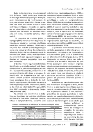 Outro texto pioneiro no cenário nacional
foi o de Santos (2000), que focou a percepção
de mudanças do contrato psicológico de empre-
gados remanescentes da reestruturação de
empresas privadas (downsizing). Dessa forma,
essa fase inicial dos estudos nacionais sobre
contratos psicológicos é marcada não apenas
por um número bem reduzido de estudos, mas
também pelo tratamento do tema em associ-
ação com outros, não sendo, portanto, o foco
central.
Os trabalhos de Cardoso (2004) e
Menegon (2004) marcam o início do período de
inovação, ao estudar os contratos psicológicos
como tema principal. Menegon (2004) avança
um pouco mais ao tratar o contrato psicológico
como uma variável preditora do desligamento
voluntário. A partir daí, um número crescente de
trabalhos com o tema começa a ser desenvolvi-
do, competindo com aquelas investigações que
abordam os contratos psicológicos como um
tema secundário.
O Quadro 2 resume alguns eixos temáticos
identificados na produção nacional, onde é pos-
sível visualizar os contratos psicológicos articula-
dos a outros temas correlatos, em especial ao de
comprometimento. Além disso, os processos de
identificação com a organização e (ou) com a
carreira também aparecem associados aos con-
tratos psicológicos. Em se tratando dos indi-
cadores organizacionais, há estudos que veem o
contrato psicológico como uma variável predito-
ra dos níveis de rotatividade (Menegon, 2004;
Rios, 2007), motivação e desempenho (Abreu,
2006; Fontinha, 2006).
No primeiro eixo, encontram-se os traba-
lhos que investigam os contratos psicológicos
em associação com outros construtos, como sa-
tisfação e comprometimento. Conforme visto
anteriormente e assinalado por Bastos (1994), o
primeiro estudo encontrado no Brasil se insere
nesse eixo, discutindo o conceito de contrato
psicológico a partir do comprometimento
(Sousa, 1997). Essa associação é também encon-
trada em trabalhos recentes, como o de Almeida
(2008). O segundo eixo inclui os trabalhos foca-
dos no processo de formação dos contratos psi-
cológicos, onde a identificação do trabalhador
com a empresa ocupa um papel central (Cortês,
2005, Beyda, 2008). No terceiro eixo, os con-
tratos psicológicos são associados a indicadores
organizacionais, sobretudo os resultados, tais
como desempenho (Abreu, 2006) e rotatividade
voluntária (Menegon, 2004).
O quarto eixo inclui trabalhos em que os
contratos psicológicos de diferentes grupos são
comparados, tais como os de terceirizados e
não-terceirizados (Rios, 2007) e trabalhadores
de diferentes níveis hierárquicos (Lobo, 2007).
Finalmente, no quinto e último eixo, estão os
trabalhos que discutem a articulação dos con-
tratos psicológicos com processos organiza-
cionais, em que se destacam os estudos sobre os
impactos dos processos de downsizing (Santos,
2000; Ferreira, 2003). No entanto, temas varia-
dos surgem nesse eixo, tais como o estudo de
processos sucessórios (Coutinho, 2008) e a
gestão de pequenas empresas (Santos e
Santana, 2007).
Associadas aos eixos temáticos dos estu-
dos de contratos psicológicos no Brasil, encon-
tram-se as abordagens metodológicas que dão
suporte a essas investigações. O Quadro 3 sinte-
tiza os principais achados. É fácil constatar a
prevalência de estudos qualitativos e explo-
ratórios nas investigações nacionais, distinguin-
do-se da tradição quantitativa no cenário inter-
nacional. De maneira geral, esses estudos qua-
litativos enfatizam as
consequências decor-
rentes da percepção de
violações de contratos
psicológicos após a
implantação de processo
de downsizing (Santos,
2000; Ferreira, 2003) ou
Quadro 2. Eixos temáticos na investigação de Contratos Psicológicos (Brasil)
Contrato Psicológico de Trabalho 29
Revista Psicologia: Organizações e Trabalho, 10, 1, jan-jun 2010, 23-36
 