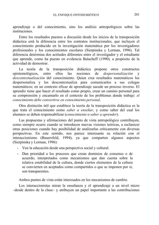 EL ENFOQUE ONTOSEMIÓTICO 201
aprendizaje o del conocimiento, sino los análisis antropológicos sobre las
instituciones.
Entre los resultados puestos a discusión desde los inicios de la transposición
didáctica está la diferencia entre los contratos institucionales, que incluyen el
conocimiento producido en la investigación matemática por los investigadores
profesionales y los conocimientos escolares (Sierpinska y Lerman, 1996). Tal
diferencia determina dos actitudes diferentes entre el investigador y el estudiante
que aprende, como ha puesto en evidencia Balacheff (1990), a propósito de la
actividad de demostrar.
La teoría de la transposición didáctica propone otros constructos
epistemológicos, entre ellos las nociones de despersonalización y
descontextualización del conocimiento. Quien crea resultados matemáticos los
despersonaliza y los descontextualiza para comunicarlos a sus colegas
matemáticos; en un contexto eficaz de aprendizaje sucede un proceso inverso. El
aprendiz tiene que hacer el resultado como propio, crear un camino personal para
su comprensión y encarnarlo en el contexto de los problemas donde trabaje: el
conocimiento debe convertirse en conocimiento personal.
Otra distinción útil que establece la teoría de la transposición didáctica es la
que trata el conocimiento como saber a enseñar, y como saber del cual los
alumnos se deben responsabilizar (conocimiento o saber a aprender).
Las propuestas y afirmaciones del punto de vista antropológico contribuyen,
como siempre ocurre cuando se introducen nuevas visiones teóricas, a esclarecer
otras posiciones cuando hay posibilidad de analizarlas críticamente con diversas
perspectivas. En este sentido, nos parece interesante su relación con el
interaccionismo (Bauersfeld, 1994), ya que comparten algunos aspectos
(Sierpinska y Lerman, 1996):
- Ven la educación desde una perspectiva social y cultural.
- Dan prioridad a los procesos que crean dominios de consenso o de
acuerdo, interpretados como mecanismos que dan cuenta sobre la
relativa estabilidad de la cultura, donde ciertos elementos de la cultura
se convierten en aceptados como compartidos o que se imponen por sí,
son transparentes.
Ambos puntos de vista están interesados en los mecanismos de cambio.
Los interaccionistas miran la enseñanza y el aprendizaje a un nivel micro
–desde dentro de la clase– y atribuyen un papel importante a las contribuciones
 