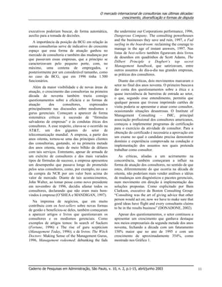 O mercado internacional de consultorias nas últimas décadas:
crescimento, diversificação e formas de disputa
Caderno de Pesquisas em Administração, São Paulo, v. 10, n. 2, p.1-15, abril/junho 2003 11
executivos poderiam buscar, de forma automática,
auxílio para a tomada de decisões.
A importância da posição da BCG em relação às
outras consultorias serve de indicativo do crescente
espaço que essa forma de atuação ganhou no
mercado de consultoria e também das mudanças por
que passavam essas empresas, que a princípio se
caracterizavam pelo pequeno porte, com, no
máximo, uma centena de empregados, e
posteriormente por um considerável tamanho, como
no caso da BCG, que em 1996 tinha 1.500
funcionários.
Além da maior visibilidade e de novas áreas de
atuação, o crescimento das consultorias na primeira
década de noventa também trazia consigo
questionamentos sobre a eficácia e as formas de
atuação dos consultores, expressados
principalmente nas discussões sobre modismos e
gurus gerenciais. Começam a aparecer de forma
sistemática críticas à sucessão de “fórmulas
salvadoras de empresas” e às condutas éticas dos
consultores. A esse respeito, citava-se o ocorrido na
AT&T, um dos gigantes do setor de
telecomunicação mundial. A empresa, a partir dos
anos oitenta, tornou-se uma das principais clientes
das consultorias, gastando, só na primeira metade
dos anos oitenta, mais de meio bilhão de dólares
com tais serviços. Entretanto, apesar de armada de
um exército de consultores e dos mais variados
tipos de fórmulas de sucesso, a empresa apresentou
um desempenho que passava longe do prometido
pelos seus consultores, como, por exemplo, no caso
da compra da NCR por um valor bem acima do
valor de mercado. Diante de tais acontecimentos,
John Walter, ao tomar posse como novo presidente
em novembro de 1996, decidiu afastar todos os
consultores, declarando que não eram mais bem-
vindos à empresa (O’SHEA e MANDIGAN, 1997).
Na imprensa de negócios, que em muito
contribuiu com os best-sellers sobre novas formas
de gestão e beneficiou-se deles, também começaram
a aparecer artigos e livros que questionavam os
consultores e os modismos gerenciais. Como
exemplos de artigos temos: In search of Suckers
(Fortune, 1996) e The rise of guru scepticism
(Management Today, 1996); e de livros: The Witch
Doctors: Making Sense of the Management Gurus,
1996, Management redeemed: debunking the fads
the undermine our Corporations performance, 1996,
Dangerous Company. The consulting powerhouses
and the businesses they save and ruin, 1997, e Fad
surfing in the boardroom: reclaiming the courage to
manage in the age of instant answers, 1997. Nas
listas de best-sellers também figuravam dois livros
de desenhos em quadrinhos de Scott Adams, The
Dilbert Principle e Dogbert’s top secret
Management handbook, que satirizavam, entre
outros assuntos do dia-a-dia nas grandes empresas,
as práticas dos consultores.
Diante das críticas, dois movimentos marcaram o
setor no final dos anos noventa. O primeiro buscava
dar conta dos questionamentos sobre a ética e a
quase inexistência de barreiras de entrada ao setor,
o que, segundo esse entendimento, permitia que
qualquer pessoa que tivesse imprimido cartões de
visita poderia se apresentar e atuar como consultor,
ocasionando situações desastrosas. O Institute of
Management Consulting – IMC, principal
associação profissional dos consultores americanos,
começou a implementar programas de certificação
para o exercício da atividade de consultor. Para a
obtenção do certificado é necessária a aprovação em
um exame no qual o candidato precisa demonstrar
domínio e experiência comprovada na condução e
implementação dos assuntos nos quais pretenda
trabalhar como consultor.
As críticas, aliadas a um acirramento na
concorrência, também começaram a influir na
forma de atuação dos consultores, no sentido de que
estes, diferentemente do que ocorria na década de
oitenta, não poderiam mais vender análises e idéias
de mudanças sem diagnósticos e pacotes gerenciais,
num movimento em direção à implementação das
soluções propostas. Como explicitado por Bain
Clarkson, executivo da Boston Consulting Group:
“Consulting was the art of giving advice that other
person would act on; now we have to make sure that
good ideas have flight and every consultants claims
to be in the results business” (DONADONE, 2002).
Apesar dos questionamentos, o setor continuou a
apresentar um crescimento que ganhava destaque
nos meios empresariais da segunda metade dos anos
noventa, fechando a década com um faturamento
150% maior que no ano de 1995 e com um
crescimento de aproximadamente 354%, como
mostrado nos Gráfico 1.
 