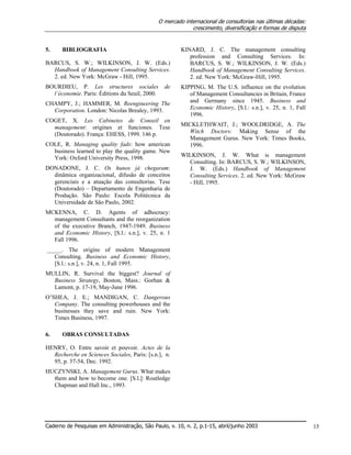 O mercado internacional de consultorias nas últimas décadas:
crescimento, diversificação e formas de disputa
Caderno de Pesquisas em Administração, São Paulo, v. 10, n. 2, p.1-15, abril/junho 2003 15
5. BIBLIOGRAFIA
BARCUS, S. W.; WILKINSON, J. W. (Eds.)
Handbook of Management Consulting Services.
2. ed. New York: McGraw - Hill, 1995.
BOURDIEU, P. Les structures sociales de
l’économie. Paris: Éditions du Seuil, 2000.
CHAMPY, J.; HAMMER, M. Reengineering The
Corporation. London: Nicolas Brealey, 1993.
COGET, X. Les Cabinetes de Conseil en
management: origines et funciones. Tese
(Doutorado). França: EHESS, 1999. 146 p.
COLE, R. Managing quality fads: how american
business learned to play the quality game. New
York: Oxford University Press, 1998.
DONADONE, J. C. Os hunos já chegaram:
dinâmica organizacional, difusão de conceitos
gerenciais e a atuação das consultorias. Tese
(Doutorado) – Departamento de Engenharia de
Produção. São Paulo: Escola Politécnica da
Universidade de São Paulo, 2002.
MCKENNA, C. D. Agents of adhocracy:
management Consultants and the reorganization
of the executive Branch, 1947-1949. Business
and Economic History, [S.l.: s.n.], v. 25, n. 1
Fall 1996.
_____. The origins of modern Management
Consulting. Business and Economic History,
[S.l.: s.n.], v. 24, n. 1, Fall 1995.
MULLIN, R. Survival the biggest? Journal of
Business Strategy, Boston, Mass.: Gorhan &
Lamont, p. 17-19, May-June 1996.
O’SHEA, J. E.; MANDIGAN, C. Dangerous
Company. The consulting powerhouses and the
businesses they save and ruin. New York:
Times Business, 1997.
6. OBRAS CONSULTADAS
HENRY, O. Entre savoir et pouvoir. Actes de la
Recherche en Sciences Sociales, Paris: [s.n.], n.
95, p. 37-54, Dec. 1992.
HUCZYNSKI, A. Management Gurus. What makes
them and how to become one. [S.l.]: Routledge
Chapman and Hall Inc., 1993.
KINARD, J. C. The management consulting
profession and Consulting Services. In:
BARCUS, S. W.; WILKINSON, J. W. (Eds.)
Handbook of Management Consulting Services.
2. ed. New York: McGraw-Hill, 1995.
KIPPING, M. The U.S. influence on the evolution
of Management Consultancies in Britain, France
and Germany since 1945. Business and
Economic History, [S.l.: s.n.], v. 25, n. 1, Fall
1996.
MICKLETHWAIT, J.; WOOLDRIDGE, A. The
Witch Doctors: Making Sense of the
Management Gurus. New York: Times Books,
1996.
WILKINSON, J. W. What is management
Consulting. In: BARCUS, S. W.; WILKINSON,
J. W. (Eds.) Handbook of Management
Consulting Services. 2. ed. New York: McGraw
- Hill, 1995.
 