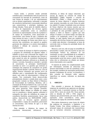 Julio Cesar Donadone
Caderno de Pesquisas em Administração, São Paulo, v. 10, n. 2, p.1-15, abril/junho 20032
Assim sendo, o presente estudo pretende
contribuir para o entendimento tanto do processo de
crescimento do mercado de consultorias, como de
suas formas de atuação e de seu relacionamento
com as demais organizações, enfocando o mercado
de consultoria internacional e procurando identificar
suas características e principais mudanças nas
últimas décadas. Nesta parte do trabalho objetiva-
se, além do mapeamento dos diversos agentes
presentes, compreender como os consultores
constroem as representações sociais de si próprios e
do espaço da consultoria, como posicionam os
concorrentes, suas formas de agir, a dinâmica das
lutas internas do meio, e como se relacionam com
setores que interagem de forma mais direta com o
universo das consultoras, em especial os quadros
gerenciais das empresas e os setores relacionados à
produção e difusão de conceitos e práticas
organizacionais.
Com o intuito de alcançar os objetivos propostos,
a pesquisa foi estruturada em algumas etapas: o
trabalho se inicia com a discussão das origens e do
processo de formação das empresas que formam o
pólo central do setor de consultoria internacional.
Num segundo momento, enfocam-se as décadas de
oitenta e noventa, buscando-se entender o período
de crescimento, as principais transformações
ocorridas no setor e as questões que norteiam as
estratégias das empresas de consultoria em gestão
organizacional durante o período. Busca-se, com tal
opção, fornecer elementos que possam servir de
subsídios para o entendimento das configurações
atuais, suas redes de relacionamento e formas de
atuação. Tais construções foram desenvolvidas
principalmente durante a estadia deste autor, como
pesquisador visitante no Haas School of Business
da Universidade da Califórnia, Berkeley, sob a
orientação do Professor Robert Cole, e por meio dos
trabalhos relacionados à construção e legitimação
dos gurus gerenciais. Num segundo momento,
utilizam-se dados obtidos no trabalho de campo
com os consultores e demais agentes, referentes à
cartografia dos pólos de influência do campo de
consultoria brasileira; posteriormente, faz-se uma
análise, desenvolvida em DONADONE (2002),
sobre como os diversos agentes presentes
compreendem o espaço da consultoria, posicionam
os concorrentes, suas formas de agir e as lutas
internas do meio.
Para entender a dinâmica do espaço de
consultoria internacional, utilizam-se, como
referência, as idéias de espaço relacional, que
servem de suporte ao conceito de campo de
BOURDIEU (2000). Segundo o conceito de
BOURDIEU (2000), o campo consiste em um
sistema de forças objetivas e relações históricas
entre posições ancoradas em certa forma de poder
(ou capital). O campo é modelado como um sistema
de forças objetivas (da mesma maneira que um
campo magnético), uma configuração relacional que
é portadora de uma gravidade específica, que é
imposta a todos os objetos e agentes que nela
entrem. O campo é, ao mesmo tempo, um espaço de
conflito e de competição, como é um campo de
batalha, no qual agentes lutam por estabelecer o
monopólio das diversas formas de capital presentes
e o poder para decretar e hierarquizar as taxas de
conversão entre as formas de autoridade dentro do
campo de poder.
Busca-se, com isso, não ser pego na armadilha de
preconceber o campo, mas sim recorrer ao que essa
conceituação fornece de intrínseco na sua
construção, ou seja, a possibilidade de se entender a
construção de mundo, as formas de atuação e a
representação social dos atores a partir da maneira
como eles se referenciam em relação aos demais
atores relacionados com a questão.
O material de análise foi complementado ainda
por informações extraídas de entrevistas com
pessoas relacionadas ao setor de consultoria, como,
por exemplo, membros de associações profissionais,
gerentes contratantes do serviço, ex-consultores, e
pela consulta de literatura sobre aspectos
específicos ao assunto, referentes ao doutorado
deste autor.
2. ORIGENS
Para entender o processo de formação das
empresas de consultoria que aparecem em destaque
no cenário atual, é necessário retornar ao final do
século XIX e início do século XX. Nesse período,
entre as décadas de 1850 e 1920, surgem as
empresas que posteriormente, por meio de fusões e
aquisições, iriam consolidar-se como pólos
dominantes do espaço de consultoria mundial.
Dois países destacam-se como locais de origem
das empresas de consultoria: a Inglaterra e os
Estados Unidos. Este último configura-se como
principal espaço de construção das características
que se tornariam elementos estruturantes das
 