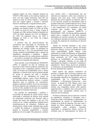 O mercado internacional de consultorias nas últimas décadas:
crescimento, diversificação e formas de disputa
Caderno de Pesquisas em Administração, São Paulo, v. 10, n. 2, p.1-15, abril/junho 2003 3
empresas líderes do setor. Segundo pesquisa de
COGET (1999), dentre as dez maiores empresas do
setor, seis têm origem americana, duas têm sua
origem na fusão de firmas inglesas e americanas,
uma tem origem inglesa e somente a francesa
Gemini Consulting não é originária desses países.
Como referência cronológica, podemos citar a
fundação, nos Estados Unidos, em 1886, da Arthur
D. Little; da Ernst & Ernst e Arthur Young &
Company em 1906; da Booz Hallen & Hamilton em
1914; da Arthur Andersen em 1913; da Mckinsey
em 1926. Na Inglaterra tem-se, em 1849, a
fundação da Price e, em 1854, da Coopers
(COGET, 1999).
A primeira fase do desenvolvimento das
consultorias está relacionada ao crescimento do
tamanho e da complexidade das organizações
industriais nos Estados Unidos, na passagem do
século XIX para o XX. Tal acontecimento trazia
consigo inúmeras possibilidades para a atuação de
engenheiros, advogados e contadores – agentes
externos detentores de um conhecimento específico
–, em auxílio à resolução dos problemas originados
no processo de expansão das empresas.
Nesse período, como formulado por MCKENNA
(1995), as empresas em fase de expansão que
buscavam auxílio técnico poderiam encontrá-lo em
consultores como o engenheiro químico Arthur D.
Little, em Firmas de Contabilidade como a Arthur
Andersen e a Ernst & Ernst, que na primeira década
do século já atuavam em todo o território
americano, e em subsidiárias de firmas de
contabilidade inglesas, como a Price Waterhouse,
que providenciavam auditoria externa e controle
financeiro para as empresas em crescimento.
Quanto às questões jurídicas, havia um crescimento
de firmas regionais que, juntamente com as situadas
em Nova York, atendiam às divisões de companhias
distribuídas nos Estados americanos.
Nas questões de contabilidade e jurídicas, o
crescimento da demanda de auxílio técnico estava
relacionado à ratificação da décima sexta emenda
da constituição americana, que discorria sobre a
taxação dos lucros das empresas e que em 1916
tornava-se lei. Antigos apontadores (guarda-livros)
transformavam-se em contadores. Auditores que
anteriormente vinham sendo utilizados para atestar
a verdade dos balanços e operações financeiras
perante os acionistas, proprietários e credores
ganhavam um novo papel. Eles passavam a orientar
seus clientes sobre o funcionamento das leis
referentes aos impostos e sobre como minimizar as
despesas com essas taxas. Como resultado da
aplicação dos novos impostos às empresas, obteve-
se um crescente acúmulo de informações sobre as
questões financeiras: produtividade de ativos, fontes
de lucros e a natureza e causas de custos e despesas,
o que proporcionou aos contadores um poder
crescente para usufruir desses dados no
gerenciamento das empresas (BARCUS e
WILKINSON, 1995). Tal fato possibilitou ganho de
espaço para a categoria na luta pelas posições
dominantes do nascente mercado de consultoria e
teve influência marcante nas formas de constituição
e atuação das empresas de consultorias no decorrer
do século.
Diante da crescente demanda e das novas
regulamentações, os diversos agentes envolvidos
buscavam oferecer serviços que pudessem incluir
várias especialidades, dando origem, como
explicitado no estudo de Mckenna, ao denominado
Management Engineering. Como fato emblemático
dessa construção, em 1927 James Mckinsey,
professor de contabilidade da universidade de
Chicago e advogado, expunha, no seu cartão de
apresentação do negócio, a expressão “contadores e
engenheiros”. Dessa forma, buscava-se multiplicar
as credenciais e as possibilidades de atender às mais
diversas demandas das empresas.
Outro aspecto que aparece constitutivo do
período é a ligação entre as diversas empresas com
o setor financeiro, seja as especializadas em uma
das demandas específicas de engenharia, direito ou
contabilidade, seja as combinações dessas
habilidades – o Management Engineering –, mais
comum na década de 1920. Muitas vezes, essas
empresas eram contratadas pelos Bancos para
orientar suas companhias clientes sobre aspectos
organizacionais e contábeis, bem como para serem
utilizadas como salvaguardas externas para os
interesses dos investidores.
Os bancos utilizavam serviços internos e externos
de engenheiros, contadores e advogados, com o
intuito de avaliar o desempenho, a organização e as
possibilidades de sucesso no financiamento, na
compra ou na fusão de empresas. Nos anos vinte, a
atuação da Arthur Andersen & Company e suas
investigações sobre produtos, mercados,
organização e perspectivas futuras serviam de
avaliação para os financiamentos de bancos de
 