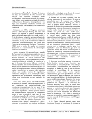 Julio Cesar Donadone
Caderno de Pesquisas em Administração, São Paulo, v. 10, n. 2, p.1-15, abril/junho 20034
investimentos em Nova York e Chicago. Os bancos,
por meio da contratação de uma variedade de
serviços que incluíam orientação sobre
gerenciamento, planejamento, controle da empresa,
e que tinham como respaldo a reputação do próprio
estabelecimento financeiro, desempenharam um
papel que encontraria semelhança somente nas
décadas seguintes, com a formação das empresas de
consultoria.
Entretanto, em 1933, o Congresso americano
aprovou o Glass-Steagall Banking Act, como uma
tentativa de resposta às questões relacionadas à
quebra da bolsa de Valores de Nova York, em 1929.
O ato dividia, em categorias opostas, os bancos de
investimento e os que trabalhariam com depósito de
correntistas, ou seja, os de investimento e os bancos
comerciais. Concomitantemente, foi criada pelo
Congresso a Segurities and Exchange Commission
(SEC), com o intuito de regular os mercados
financeiros e o funcionamento da alavancagem
financeira das empresas.
A nova legislação viria a reconfigurar a atuação
dos bancos e teve importantes conseqüências para o
formato que as consultorias iram assumir a partir
daquele momento. Os bancos comerciais não
poderiam atuar mais em atividades como seguros,
ramos imobiliários ou atividades de consultoria, o
que os forçava, pelas normas federais, a contratar
empresas externas para a análise de falência ou das
perspectivas de determinada companhia. Quanto aos
bancos de investimento, estes não eram proibidos de
realizar consultorias; no entanto, não poderiam
utilizar seus quadros internos de engenheiros,
contadores, advogados, ou a combinação destes,
representada pelo Management Engineering, para
validar seus empréstimos ou nas avaliações de
empresas.
Nesse novo cenário, houve um rápido aumento
no número de auditores contábeis independentes e
um crescimento na institucionalização das
consultorias organizacionais. Se nos anos 20 as
consultorias independentes viviam à sombra dos
contadores, engenheiros e demais quadros internos
aos estabelecimentos financeiros e companhias
locais, e eram responsáveis pelo uso de tais
profissionais na análise de problemas específicos ao
andamento da produção ou de aspectos contábeis
restritos, nos anos 30, grandes corporações, que
incluem a Union Carbide, a Johnson Wax e a Sears,
passavam a contratá-las para analisar problemas
relacionados a estratégia, novas formas de estrutura
organizacional e performance financeira.
A história da Mckinsey Company, que nas
décadas seguintes seria um dos ícones do setor de
consultoria, serve de exemplo das mudanças
trazidas pelo Glass-Steagall Banking Act. Antes de
1933, o próprio James Mckinsey utilizava a
estratégia de desenvolver contatos na comunidade
financeira por meio de almoços com banqueiros, o
que lhe rendia “nearly every one at one time or
another has given me some work” (apud
MCKENNA, 1995). A empresa havia desenvolvido
o general survey outline, que tinha como
característica principal ser um modelo de análise de
uma companhia em dificuldades financeiras. Pelo
fato de a maior parte de seu uso estar relacionado a
estudos encomendados por firmas de investimentos,
ele era comumente denominado Survey’s Bank.
Assim, com as mudanças impostas pela nova
legislação e com uma ferramenta que podia ser
gerenciada mesmo por pessoas recém-chegadas ao
mundo da consultoria, a empresa conseguiu uma
alavancagem que a colocava em destaque diante de
um novo ambiente institucional e do crescimento na
demanda por consultoria externa nos
estabelecimentos financeiros.
A depressão econômica seguinte à quebra da
bolsa também trouxe novos elementos que
influenciaram na caracterização dos novos arranjos
institucionais e organizacionais das empresas de
consultoria na década de trinta. Se por um lado ela
restringia a possibilidade de as empresas
contratarem novos estudos sobre aspectos
organizacionais, por outro possibilitava uma série
de oportunidades para as empresas que, como no
caso específico da Mckinsey, se dedicavam à venda
de um modelo de avaliação financeira. Ao mesmo
tempo, tal avaliação servia de diagnóstico dos
problemas das empresas e de indicativo das
possíveis soluções, bem como, de forma mais
acentuada, proporcionava credibilidade às empresas
perante os possíveis credores do setor financeiro,
que viam nos Survey’s Bank uma forma legítima de
avaliação dos riscos envolvidos nas transações.
Entre as décadas de 1930 e 1940, o número de
empresas de consultoria cresceu a uma taxa de 15%
ao ano, passando de 100 empresas, em 1930, para
400, em 1940.
A II Guerra Mundial aparece como outro
importante elemento na constituição do mercado de
 