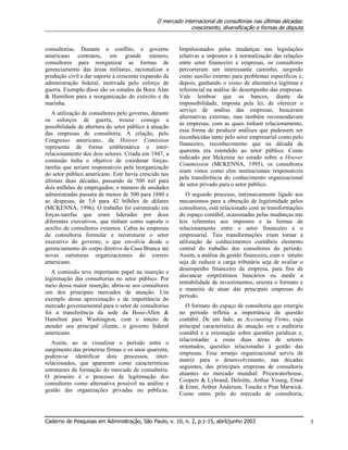 O mercado internacional de consultorias nas últimas décadas:
crescimento, diversificação e formas de disputa
Caderno de Pesquisas em Administração, São Paulo, v. 10, n. 2, p.1-15, abril/junho 2003 5
consultorias. Durante o conflito, o governo
americano contratou, em grande número,
consultores para reorganizar as formas de
gerenciamento das áreas militares, racionalizar a
produção civil e dar suporte à crescente expansão da
administração federal, motivada pelo esforço de
guerra. Exemplo disso são os estudos da Booz Alan
& Hamilton para a reorganização do exército e da
marinha.
A utilização de consultores pelo governo, durante
os esforços de guerra, trouxe consigo a
possibilidade de abertura do setor público à atuação
das empresas de consultoria. A criação, pelo
Congresso americano, da Hoover Comission
representa de forma emblemática o inter-
relacionamento dos dois setores. Criada em 1947, a
comissão tinha o objetivo de coordenar forças-
tarefas que seriam responsáveis pela reorganização
do setor público americano. Este havia crescido nas
últimas duas décadas, passando de 500 mil para
dois milhões de empregados; o número de unidades
administradas passara de menos de 500 para 1880 e
as despesas, de 3,6 para 42 bilhões de dólares
(MCKENNA, 1996). O trabalho foi estruturado em
forças-tarefas que eram lideradas por doze
diferentes executivos, que tinham como suporte o
auxílio de consultores externos. Cabia às empresas
de consultoria formular e reestruturar o setor
executivo do governo, o que envolvia desde o
gerenciamento do corpo diretivo da Casa Branca até
novas estruturas organizacionais do correio
americano.
A comissão teve importante papel na inserção e
legitimação das consultorias no setor público. Por
meio dessa maior inserção, abria-se aos consultores
um dos principais mercados de atuação. Um
exemplo dessa aproximação e da importância do
mercado governamental para o setor de consultorias
foi a transferência da sede da Booz-Allen &
Hamilton para Washington, com o intuito de
atender seu principal cliente, o governo federal
americano.
Assim, ao se visualizar o período entre o
surgimento das primeiras firmas e os anos quarenta,
podem-se identificar dois processos, inter-
relacionados, que aparecem como características
estruturais da formação do mercado de consultoria.
O primeiro é o processo de legitimação dos
consultores como alternativa possível na análise e
gestão das organizações privadas ou públicas.
Impulsionados pelas mudanças nas legislações
relativas a impostos e à normalização das relações
entre setor financeiro e empresas, os consultores
percorreram um interessante caminho, surgindo
como auxílio externo para problemas específicos e,
depois, ganhando o status de alternativa legítima e
referencial na análise do desempenho das empresas.
Vale lembrar que os bancos, diante da
impossibilidade, imposta pela lei, de oferecer o
serviço de análise das empresas, buscavam
alternativas externas, mas também recomendavam
às empresas, com as quais tinham relacionamento,
essa forma de produzir análises que pudessem ser
reconhecidas tanto pelo setor empresarial como pelo
financeiro, reconhecimento que na década de
quarenta era estendido ao setor público. Como
indicado por Mckenna no estudo sobre a Hoover
Commission (MCKENNA, 1995), os consultores
eram vistos como elos institucionais responsáveis
pela transferência do conhecimento organizacional
do setor privado para o setor público.
O segundo processo, intrinsecamente ligado aos
mecanismos para a obtenção de legitimidade pelos
consultores, está relacionado com as transformações
do espaço contábil, ocasionadas pelas mudanças nas
leis referentes aos impostos e às formas de
relacionamento entre o setor financeiro e o
empresarial. Tais transformações iriam tornar a
utilização de conhecimentos contábeis elemento
central do trabalho dos consultores do período.
Assim, a análise da gestão financeira, com o intuito
seja de reduzir a carga tributária seja de avaliar o
desempenho financeiro da empresa, para fins de
alavancar empréstimos bancários ou medir a
rentabilidade de investimentos, orienta o formato e
a maneira de atuar das principais empresas do
período.
O formato do espaço de consultoria que emergiu
no período refletia a importância da questão
contábil. De um lado, as Accounting Firms, cuja
principal característica de atuação era a auditoria
contábil e a orientação sobre questões jurídicas e,
relacionadas a essas duas áreas de setores
orientados, questões relacionadas à gestão das
empresas. Esse arranjo organizacional serviu de
matriz para o desenvolvimento, nas décadas
seguintes, das principais empresas de consultoria
atuantes no mercado mundial: Pricewaterhouse,
Coopers & Lybrand, Deloitte, Arthur Young, Ernst
& Ernst, Arthur Andersen, Touche e Peat Marwick.
Como outro pólo do mercado de consultoria,
 