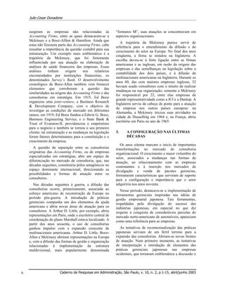 Julio Cesar Donadone
Caderno de Pesquisas em Administração, São Paulo, v. 10, n. 2, p.1-15, abril/junho 20036
surgiram as empresas não relacionadas às
Accounting Firms, entre as quais destacaram-se a
Mckinsey e a Booz-Alllen & Hamilton. Ainda que
estas não fizessem parte das Accounting Firms, cabe
ressaltar a importância da questão contábil para sua
estruturação. Um exemplo mais emblemático é a
trajetória da Mckinsey, que foi fortemente
influenciada por sua atuação na elaboração de
análises de saúde financeira das empresas. Essas
análises tinham origem nos relatórios
encomendados por instituições financeiras, os
denominados Survey’s Bank. O desenvolvimento
cronológico da Booz-Allen também vem fornecer
elementos que corroboram a questão das
similaridades na origem das Accounting Firms e das
consultorias em estratégia. Em 1915, Ed Booz
organizou uma joint-venture, a Business Research
& Development Company, com o objetivo de
investigar as condições de mercado em diferentes
ramos; em 1919, Ed Booz fundou a Edwin G. Booz,
Business Engineering Service, e o State Bank &
Trust of Evanston-IL providenciou o empréstimo
para o negócio e também se tornou o seu primeiro
cliente; tal estruturação e as mudanças na legislação
foram fatores determinantes para a constituição e o
crescimento da empresa.
A questão da separação entre as consultorias
originárias das Accounting Firms, ou de empresas
especializadas em estratégias, abre um espaço de
diferenciação no mercado de consultoria, que, nas
décadas seguintes, constituiria pólos antagônicos no
espaço dominante internacional, direcionando as
possibilidades e formas de atuação entre os
consultores.
Nas décadas seguintes à guerra, a difusão das
consultorias ocorre, primeiramente, associada ao
esforço americano de reconstrução da Europa no
período pós-guerra. A introdução de práticas
gerenciais compunha um dos elementos da ajuda
americana e abria novas áreas de atuação para os
consultores. A Arthur D. Little, por exemplo, abriu
representações em Paris, onde o escritório central de
coordenação do plano Marshall estava localizado. A
partir dos anos sessenta, o uso de consultorias
ganhou impulso com a expansão crescente de
multinacionais americanas. Arthur D. Little, Booz-
Allen e Mckinsey abriram representações na Europa
e, com a difusão das formas de gestão e organização
relacionadas à implementação da estrutura
muldivisional, mais popularmente denominada
“formatos M”, suas atuações se concentravam em
aspectos organizacionais.
A trajetória da Mckinsey parece servir de
referência para o entendimento da difusão e do
crescimento do setor na Europa. No final dos anos
cinqüenta, a firma se instalou na Inglaterra. A
escolha deveu-se à forte ligação entre as firmas
americanas e as inglesas, em razão da origem das
empresas e das semelhanças na legislação sobre a
contabilidade dos dois países, e à difusão de
multinacionais americanas na Inglaterra. Durante os
anos 60, das cem maiores empresas inglesas, 32
haviam usado consultores com o intuito de realizar
mudanças na sua organização; somente a Mckinsey
foi responsável por 22, entre elas empresas de
grande representatividade como a ICI e a Dunlop. A
Inglaterra serviu de cabeça de ponte para a atuação
da empresa nos outros países europeus: na
Alemanha, a Mckinsey iniciou suas atividades na
cidade de Dusselfolg em 1964 e, na França, abriu
escritório em Paris no ano de 1965.
3. A CONFIGURAÇÃO NAS ÚLTIMAS
DÉCADAS
Os anos oitenta marcam o início de importantes
transformações no mercado de consultoria
organizacional. O crescimento e maior vislumbre do
setor, associados a mudanças nas formas de
atuação, ao relacionamento com as empresas
contratantes e à inserção nos mercados de
divulgação e venda de pacotes gerencias,
formataram características que serviram de suporte
para a configuração e importância que o setor
adquiriria nos anos noventa.
Nesse período, destacava-se a implementação de
ferramentas gerenciais inspiradas nas idéias de
gestão empresarial japonesa. Tais ferramentas,
respaldadas pela divulgação do sucesso das
indústrias japonesas, em especial no que diz
respeito à conquista de consideráveis parcelas do
mercado norte-americano de automóveis, apareciam
como uma referência para as empresas.
As tentativas de recontextualização das práticas
japonesas serviam de um fértil terreno para a
expansão das consultorias. Abriam-se novas frentes
de atuação. Num primeiro momento, as tentativas
de interpretação e introdução de elementos das
práticas gerenciais japonesas nas empresas
ocidentais, que tornaram emblemática a discussão e
 