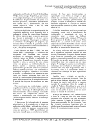 O mercado internacional de consultorias nas últimas décadas:
crescimento, diversificação e formas de disputa
Caderno de Pesquisas em Administração, São Paulo, v. 10, n. 2, p.1-15, abril/junho 2003 7
implantação dos Círculos de Controle de Qualidade
(CCQs). Outro destaque do período, e que fornecia
novos campos de atuação, era o crescente mercado
de certificação de procedimentos de gestão e de
processos produtivos, representada principalmente
pelas normas ISO e, posteriormente, por suas
versões específicas, como a QS do setor
automobilístico americano.
No decorrer da década, os espaços de atuação das
consultorias ganharam novas dimensões com a
mudança de enfoque das características funcionais
das práticas japonesas para os pacotes gerenciais
que visavam a contemplar os diversos setores
presentes nas empresas. Tal passagem se evidencia
na semântica e na abrangência das propostas, que
passam a enfocar “Filosofias da Qualidade” como o
Kaizen, e principalmente os conteúdos atribuídos ao
TQM (Total Quality Management).
Como discutido por COLE (1998), nos seus
estudos sobre a constituição e a dinâmica dos
movimentos pela Qualidade nas empresas
americanas, os consultores aparecem como os
principais vetores de difusão e implantação das
novas formas de gestão com inspiração japonesa.
Segundo o autor, no decorrer dos anos oitenta
ocorre um processo de institucionalização de
diversos agentes e instâncias profissionais e
governamentais que buscam formular os conteúdos
atribuídos ao tema qualidade, e um acirramento da
disputa pela divulgação e implantação relacionadas
ao assunto. Tal formulação tem importância neste
estudo por fornecer indicações tanto sobre os
motivos do crescimento da utilização de consultores
quanto sobre as estratégias de conquista de espaço
de atuação das empresas de consultoria nos anos
noventa.
Outro componente que contribuiu para o cenário
no qual as consultorias passaram a atuar a partir dos
anos oitenta é tecnologia de informação (TI), num
primeiro momento, com as mudanças ocasionadas
pela difusão dos computadores pessoais nas
empresas e, posteriormente, com a introdução de
“pacotes de gerenciamento” baseados na tecnologia
de informação.
O incremento da informatização de aspectos
administrativos e da produção com o intuito de
ganhos de produtividade e utilização de softwares
voltados à gestão de aspectos organizacionais,
como, por exemplo, o MRP, possibilitaram um
importante mercado para as consultorias e também
serviram de base para transformações na
segmentação e nas formas de atuação do pólo
central das consultorias internacionais na década
seguinte. Essas mudanças proporcionaram, por
exemplo, o suporte à introdução da internet como
ferramenta empresarial e à atuação de empresas
especializadas em softwares de gestão, como a SAP
e a ORACLE.
O final dos anos oitenta também apresentaria um
componente central para o entendimento das
configurações e constituição do setor de
consultorias atual: a criação da Andersen
Consulting. A empresa foi criada em 1989, a partir
de um processo de divisão de negócios da Arthur
Andersen Co. A Andersen nasceu como a maior
empresa de consultoria do mundo, contanto com um
contingente de 21.400 empregados e uma receita de
1,6 bilhões de dólares no seu primeiro ano.
Sua criação trazia uma série de características
que o mercado de consultoria assumiria nos anos
noventa. Um primeiro elemento a destacar: surgem
novas formas de composição entre consultores e
auditores, os primeiros passando de uma condição
de inseridos em grandes empresas de auditoria e
contabilidade para a de ocupantes de um espaço
próprio. A estratégia baseada no desenvolvimento e
implantação de tecnologia de informação veio a
constituir uma nova etapa da polarização entre as
Accounting Firms e as denominadas firmas de
consultoria em estratégia, tão bem representadas
pela Mckinsey.
Também merece evidência, no período, a
movimentação incisiva das Accounting Firms, das
quais a Arthur Andersen fazia parte, com o intuito
de ocupar de maneira mais efetiva o crescente
mercado de consultorias. Além do exemplo da
criação da Andersen Consulting, há uma série de
fusões entre grandes representantes do setor com
vistas em um ganho de escala e em uma maior
atuação no mercado de consultorias.
A criação das empresas KPMG, Deloitte Touche
e Ernst & Young no final dos anos oitenta,
juntamente com a presença da Price Waterhouse,
Arthur Andersen e Coopers & Lybrand, viria a
formar as denominadas Big Six Accounting Firms.
Tal formação constituiria importante pólo de
influência nas formas de atuação e na configuração
do setor de consultorias nos anos noventa.
 