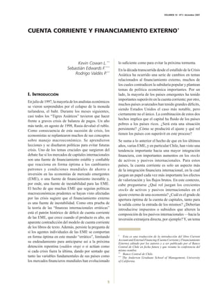 VOLUMEN 10 - Nº3 / diciembre 2007




CUENTA CORRIENTE Y FINANCIAMIENTO EXTERNO*




                                Kevin Cowan L.**           lo suﬁciente como para evitar la próxima tormenta.
                           Sebastián Edwards F.***         En la década transcurrida desde el estallido de la Crisis
                               Rodrigo Valdés P.**         Asiática ha ocurrido una serie de cambios en temas
                                                           relacionados al ﬁnanciamiento externo, muchos de
                                                           los cuales contradicen la sabiduría popular y plantean
                                                           temas de política económica importantes. Por un
I. INTRODUCCIÓN                                            lado, la mayoría de los países emergentes ha tenido
                                                           importantes superávits en la cuenta corriente; por otro,
En julio de 1997, la mayoría de los analistas económicos
                                                           muchos países avanzados han tenido grandes déﬁcits,
se vieron sorprendidos por el colapso de la moneda
                                                           siendo Estados Unidos el caso más notable, pero
tailandesa, el baht. Durante los meses siguientes,
                                                           ciertamente no el único. La combinación de estos dos
casi todos los “Tigres Asiáticos” tuvieron que hacer
                                                           hechos implica que el capital ha ﬂuido de los países
frente a graves crisis de balanza de pagos. Un año
                                                           pobres a los países ricos. ¿Será esta una situación
más tarde, en agosto de 1998, Rusia devaluó el rublo.
                                                           persistente? ¿Cómo se producirá el ajuste y qué rol
Como consecuencia de esta sucesión de crisis, los
                                                           tienen los países con superávit en este proceso?
economistas se replantearon muchos de sus conceptos
sobre manejo macroeconómico. Se aprendieron                Se suma a lo anterior el hecho de que en los últimos
lecciones y se diseñaron políticas para evitar futuras     años, varias EME, y en particular Chile, han visto una
crisis. Uno de los temas cruciales que surgieron del       tendencia importante hacia una mayor integración
                                                           ﬁnanciera, con importantes aumentos en los stocks
debate fue si los mercados de capitales internacionales
son una fuente de ﬁnanciamiento estable y conﬁable         de activos y pasivos internacionales. Para estos
que reacciona en forma óptima a los cambiantes             países, la cuenta corriente es solo un aspecto más
patrones y condiciones mundiales de ahorro e               de la integración ﬁnanciera internacional, en la cual
inversión en las economías de mercado emergentes           juegan un papel cada vez más importante los efectos
(EME), o una fuente de ﬁnanciamiento inestable y,          de valorización y los ﬂujos brutos. En este contexto,
por ende, una fuente de inestabilidad para las EME.        cabe preguntarse ¿Qué rol juegan los crecientes
El hecho de que muchas EME que seguían políticas           stocks de activos y pasivos internacionales en el
macroeconómicas prudentes se hayan visto afectadas         ajuste externo de una economía? ¿Cuál es el grado de
por las crisis sugiere que el ﬁnanciamiento externo        apertura óptima de la cuenta de capitales, tanto para
es una fuente de inestabilidad. Como otra prueba de        la salida como la entrada de los mismos? ¿Deberían
la teoría de las “ﬁnanzas internacionales erráticas”       introducirse impuestos o subsidios que alteren la
está el patrón histórico de déﬁcit de cuenta corriente     composición de los pasivos internacionales —hacia la
de las EME, que crece cuando el producto es alto, en       inversión extranjera directa, por ejemplo? Y, un tema
aparente contradicción del modelo de cuenta corriente
de los libros de texto. Además, persiste la pregunta de
si los agentes individuales de las EME se comportan
                                                               Esta es una traducción de la introducción del libro Current
                                                           *
en forma óptima en este mundo “errático”, limitando
                                                           Account and External Financing (Cuenta Corriente y Financiamiento
su endeudamiento para anticiparse así a la próxima         Externo) editado por los autores y a ser publicado por el Banco
detención repentina (sudden stop) o si actúan como         Central de Chile en fecha futura y que resume la conferencia del
                                                           mismo nombre.
si cada crisis fuera la última, dando por sentado que
                                                               Banco Central de Chile.
                                                           **
tanto las variables fundamentales de sus países como           The Anderson Graduate School of Management, University
                                                           ***

                                                           of California.
los mercados ﬁnancieros mundiales han evolucionado




                                                      5
 