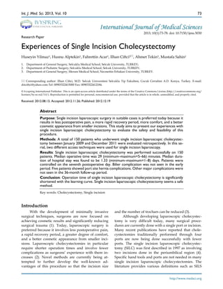 Int. J. Med. Sci. 2013, Vol. 10

Ivyspring

International Publisher

73

International Journal of Medical Sciences

Research Paper

2013; 10(1):73-78. doi: 10.7150/ijms.5030

Experiences of Single Incision Cholecystectomy
Huseyin Yilmaz1, Husnu Alptekin1, Fahrettin Acar1, Ilhan Ciftci2, Ahmet Tekin3, Mustafa Sahin1
1.
2.
3.

Department of General Surgery, Selcuklu Medical School, Selcuk University, TURKEY;
Department of Pediatric Surgery, Selcuklu Medical School, Selcuk University, TURKEY;
Department of General Surgery, Meram Medical School, Necmettin Erbakan University, TURKEY.

 Corresponding author: Ilhan Ciftci, M.D. Selcuk Universitesi Selcuklu Tip Fakultesi, Cocuk Cerrahisi A.D. Konya, Turkey. E-mail:
driciftci@yahoo.com Tel: 00903322415000 Fax: 00903322412184.
© Ivyspring International Publisher. This is an open-access article distributed under the terms of the Creative Commons License (http://creativecommons.org/
licenses/by-nc-nd/3.0/). Reproduction is permitted for personal, noncommercial use, provided that the article is in whole, unmodified, and properly cited.

Received: 2012.08.13; Accepted: 2012.11.26; Published: 2012.12.19

Abstract
Purpose: Single incision laparoscopic surgery in suitable cases is preferred today because it
results in less postoperative pain, a more rapid recovery period, more comfort, and a better
cosmetic appearance from smaller incisions. This study aims to present our experiences with
single incision laparoscopic cholecystectomy to evaluate the safety and feasibility of this
procedure.
Methods: A total of 150 patients who underwent single incision laparoscopic cholecystectomy between January 2009 and December 2011 were evaluated retrospectively. In this serial, two different access techniques were used for single incision laparoscopy.
Results: Single incision laparoscopic cholecystectomy was performed successfully on 150
patients. Median operative time was 29 (minimum–maximum=5–66) minutes. Median duration of hospital stay was found to be 1.33 (minimum–maximum=1–8) days. Patients were
controlled on the seventh postoperative day. Bilier complication was not seen in the early
period. Five patients showed port site hernia complications. Other major complications were
not seen in the 36-month follow-up period.
Conclusion: Operation time of single incision laparoscopic cholecystectomy is significantly
shortened with the learning curve. Single incision laparoscopic cholecystectomy seems a safe
method.
Key words: Cholecystectomy, Single incision

Introduction
With the development of minimally invasive
surgical techniques, surgeons are now focused on
achieving cosmetic results and significantly reducing
surgical trauma (1). Today, laparoscopic surgery is
preferred because it involves less postoperative pain,
a rapid recovery period, a greater degree of comfort,
and a better cosmetic appearance from smaller incisions. Laparoscopic cholecystectomies in particular
require shorter operation times and involve fewer
complications as surgeons’ experience with them increases (2). Novel methods are currently being attempted to further develop the well-known advantages of this procedure so that the incision size

and the number of trochars can be reduced (3).
Although developing laparoscopic cholecystectomy is very difficult today, many surgical procedures are currently done with a single port or incision.
Many recent publications have reported that cholecystectomies traditionally performed through four
ports are now being done successfully with fewer
ports. The single incision laparoscopic cholecystectomy (SILC) was first described in 1997 as involving
two incisions done in the periumbilical region (4).
Specific hand tools and ports are not needed in many
single incision laparoscopic cholecystectomies. The
literature provides various definitions such as SILS
http://www.medsci.org

 