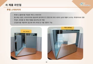 - 투명디스플레이를 적용한 투명 스마트미러
- 평소에는 일반 스마트미러와 동일하게 동작하다가 컨텐츠에 따라 내부의 실제 제품이 보이는 투명미러로 전환
- 주얼리, 화장품 등 특화 제품을 홍보하는데 적합
- 근접센서를 적용하여 접근에 따라 투명 및 거울 전환이 가능
4) 제품 라인업
11
투명 스마트미러
 