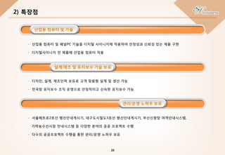 - 산업용 컴퓨터 및 패널PC 기술을 디지털 사이니지에 적용하여 안정성과 신뢰성 있는 제품 구현
- 디지털사이니지 전 제품에 산업용 컴퓨터 적용
- 서울메트로2호선 행선안내게시기, 대구도시철도3호선 행선안내게시기, 부산신항망 여객안내시스템,
가락농수산시장 안내시스템 등 다양한 분야의 공공 프로젝트 수행
- 다수의 공공프로젝트 수행을 통한 관리/운영 노하우 보유
- 디자인, 설계, 제조인력 보유로 고객 맞춤형 설계 및 생산 가능
- 전국망 유지보수 조직 운영으로 안정적이고 신속한 유지보수 가능
2) 특장점
산업용 컴퓨터 및 기술
설계/제조 및 유지보수 기술 보유
관리/운영 노하우 보유
20
 