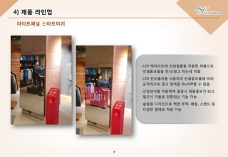 - LED 백라이트에 인쇄필름을 적용한 제품으로
인쇄홍보물을 전시/광고 하는데 적합
- LED 컨트롤러를 사용하여 인쇄홍보물에 따라
순차적으로 광고 영역을 On/Off할 수 있음
- 근접센서를 적용하여 평상시 제품홍보가 되고,
접근시 거울로 전환되는 기능 가능
- 슬림형 디자인으로 벽면 부착, 매립, 스탠드 등
다양한 형태로 적용 가능
4) 제품 라인업
7
라이트패널 스마트미러
 