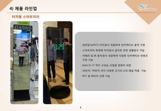 4) 제품 라인업
- 정전압식(PCT) 터치센서 적용하여 인터액티브 동작 구현
- 스마트미러 후면에 터치센서 설치로 전면 생활방수 가능
- 카메라 및 IR 동작센서 내장하여 다양한 인터액티브 컨텐츠
구현 가능
- Intel i3~i7 까지 고성능 산업용 컴퓨터 내장
- 10인치~70인치 까지 다양한 크기의 LCD 패널 적용 가능
- PCT 및 IR터치 선택 가능
9
터치형 스마트미러
 