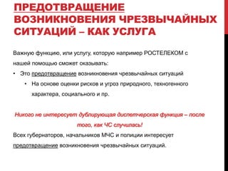 ПРЕДОТВРАЩЕНИЕ
ВОЗНИКНОВЕНИЯ ЧРЕЗВЫЧАЙНЫХ
СИТУАЦИЙ – КАК УСЛУГА
Важную функцию, или услугу, которую например РОСТЕЛЕКОМ с
нашей помощью сможет оказывать:
• Это предотвращение возникновения чрезвычайных ситуаций
• На основе оценки рисков и угроз природного, техногенного
характера, социального и пр.
Никого не интересует дублирующая диспетчерская функция – после
того, как ЧС случилась!
Всех губернаторов, начальников МЧС и полиции интересует
предотвращение возникновения чрезвычайных ситуаций.
 