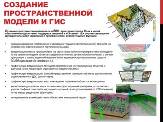 Создание пространственной модели и ГИС территории города Сочи в целях
обеспечения подсистемы поддержки решений в «Системе 112» соответствующими
функциональными сервисами и приложениями, реализующими функции:
• позиционирование (отображение и фиксация текущего местоположения) абонента на
электронной карте в момент поступления вызова;
• визуализацию места происшествия на карте (а при наличии пространственной модели
то же самое на модели объекта с заданной степенью детальности и точности, с учетом
трансляции с камер видеонаблюдения и/или видеорегистраторов и иных средств
SCADA-фиксации обстановки и т.п.);
• графическую визуализацию текущего расположения контролируемых объектов и
датчиков на их территории (при наличии модели объекта);
• графическую визуализацию (способ представления согласуется) места расположения
задействованных ДДС (диспетчера);
• графическую визуализацию мест нахождения подвижных объектов мониторинга;
• вычисление кратчайших и/или оптимальных (по заданным критериям, в том числе с
учетом трафика транспорта на улично-дорожной сети с управлением от ИТС или иное)
путей между заданными объектами;
• интерактивное взаимодействие с объектами электронной карты.
СОЗДАНИЕ
ПРОСТРАНСТВЕННОЙ
МОДЕЛИ И ГИС
 