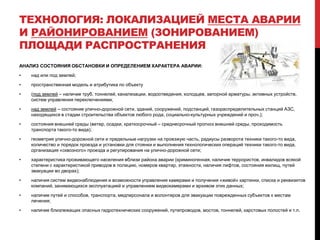 ТЕХНОЛОГИЯ: ЛОКАЛИЗАЦИЕЙ МЕСТА АВАРИИ
И РАЙОНИРОВАНИЕМ (ЗОНИРОВАНИЕМ)
ПЛОЩАДИ РАСПРОСТРАНЕНИЯ
АНАЛИЗ СОСТОЯНИЯ ОБСТАНОВКИ И ОПРЕДЕЛЕНИЕМ ХАРАКТЕРА АВАРИИ:
• над или под землей;
• пространственная модель и атрибутика по объекту
• (под землей – наличие труб, тоннелей, канализации, водоотведения, колодцев, запорной арматуры, активных устройств,
систем управления переключениями;
• над землей – состояние улично-дорожной сети, зданий, сооружений, подстанций, газораспределительных станций АЗС,
находящихся в стадии строительства объектов любого рода, социально-культурных учреждений и проч.);
• состояния внешней среды (ветер, осадки, краткосрочный – среднесрочный прогноз внешней среды, проходимость
транспорта такого-то вида);
• геометрия улично-дорожной сети и предельные нагрузки на проезжую часть, радиусы разворота техники такого-то вида,
количество и порядок проезда и установки для стоянки и выполнения технологических операций техники такого-то вида,
организация «сквозного» проезда и регулирования на улично-дорожной сети;
• характеристика проживающего населения вблизи района аварии (криминогенная, наличие террористов, инвалидов всякой
степени с характеристикой приводов в полицию, номеров квартир, этажности, наличия лифтов, состояния жилищ, путей
эвакуации во дворах);
• наличия систем видеонаблюдения и возможности управления камерами и получения «живой» картинки, списка и реквизитов
компаний, занимающихся эксплуатацией и управлением видеокамерами и архивом этих данных;
• наличие путей и способов, транспорта, медперсонала и волонтеров для эвакуации поврежденных субъектов к местам
лечения;
• наличие близлежащих опасных гидротехнических сооружений, путепроводов, мостов, тоннелей, карстовых полостей и т.п.
 