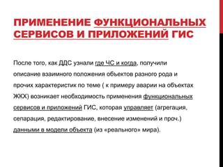 ПРИМЕНЕНИЕ ФУНКЦИОНАЛЬНЫХ
СЕРВИСОВ И ПРИЛОЖЕНИЙ ГИС
После того, как ДДС узнали где ЧС и когда, получили
описание взаимного положения объектов разного рода и
прочих характеристик по теме ( к примеру аварии на объектах
ЖКХ) возникает необходимость применения функциональных
сервисов и приложений ГИС, которая управляет (агрегация,
сепарация, редактирование, внесение изменений и проч.)
данными в модели объекта (из «реального» мира).
 